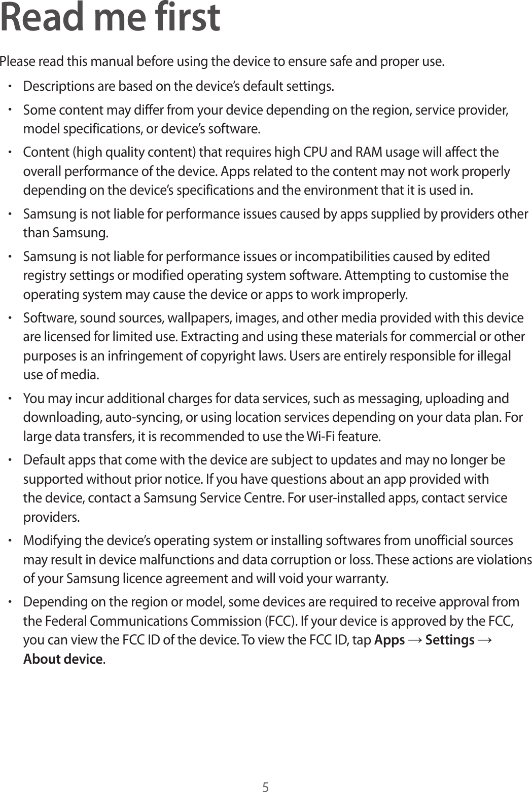 5Read me firstPlease read this manual before using the device to ensure safe and proper use.&bull;Descriptions are based on the device&rsquo;s default settings.&bull;Some content may differ from your device depending on the region, service provider, model specifications, or device&rsquo;s software.&bull;Content (high quality content) that requires high CPU and RAM usage will affect the overall performance of the device. Apps related to the content may not work properly depending on the device&rsquo;s specifications and the environment that it is used in.&bull;Samsung is not liable for performance issues caused by apps supplied by providers other than Samsung.&bull;Samsung is not liable for performance issues or incompatibilities caused by edited registry settings or modified operating system software. Attempting to customise the operating system may cause the device or apps to work improperly.&bull;Software, sound sources, wallpapers, images, and other media provided with this device are licensed for limited use. Extracting and using these materials for commercial or other purposes is an infringement of copyright laws. Users are entirely responsible for illegal use of media.&bull;You may incur additional charges for data services, such as messaging, uploading and downloading, auto-syncing, or using location services depending on your data plan. For large data transfers, it is recommended to use the Wi-Fi feature.&bull;Default apps that come with the device are subject to updates and may no longer be supported without prior notice. If you have questions about an app provided with the device, contact a Samsung Service Centre. For user-installed apps, contact service providers.&bull;Modifying the device&rsquo;s operating system or installing softwares from unofficial sources may result in device malfunctions and data corruption or loss. These actions are violations of your Samsung licence agreement and will void your warranty.&bull;Depending on the region or model, some devices are required to receive approval from the Federal Communications Commission (FCC). If your device is approved by the FCC, you can view the FCC ID of the device. To view the FCC ID, tap Apps &rarr; Settings &rarr; About device.