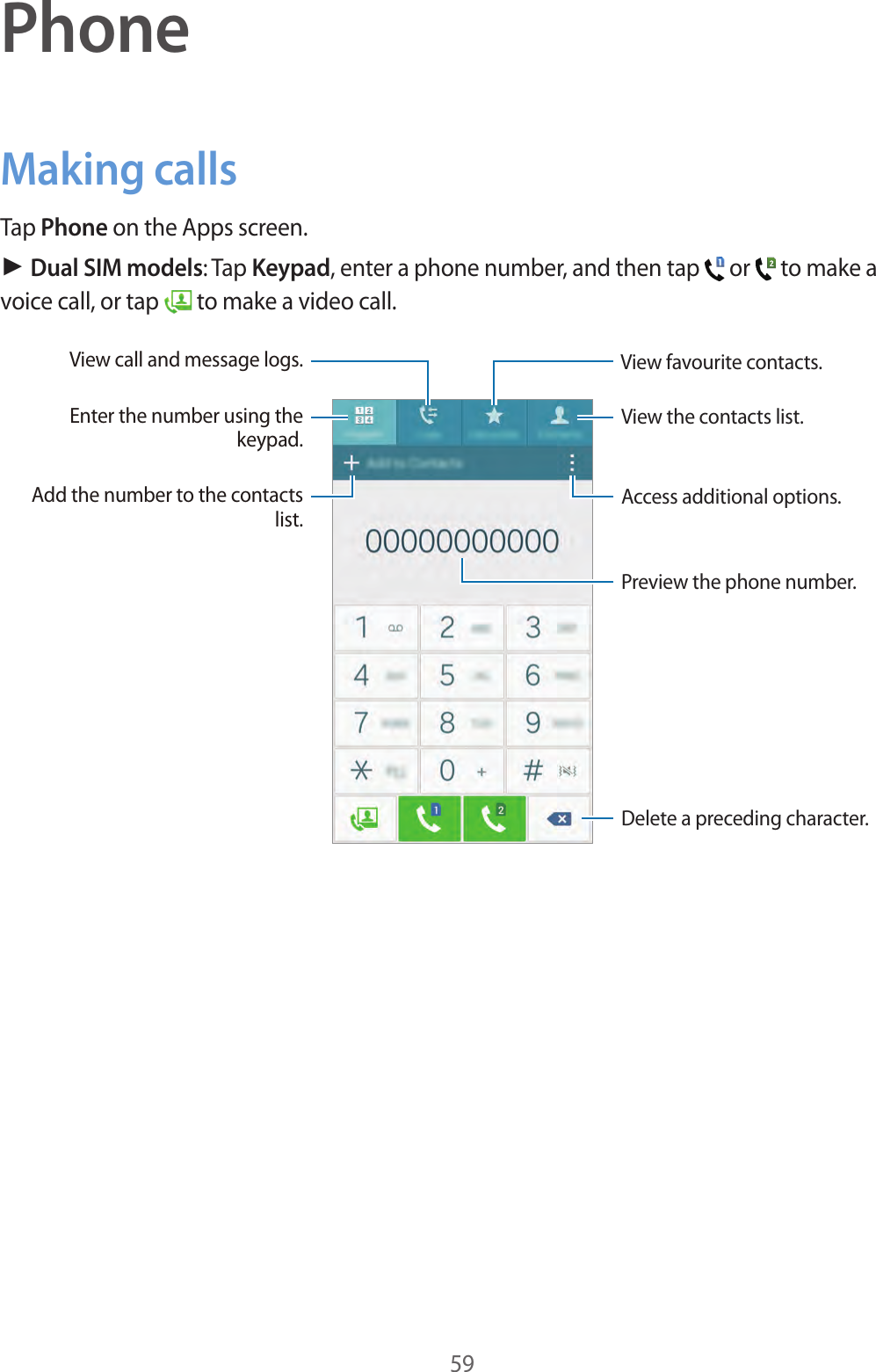 59PhoneMaking callsTap Phone on the Apps screen.► Dual SIM models: Tap Keypad, enter a phone number, and then tap   or   to make a voice call, or tap   to make a video call.Access additional options.Preview the phone number.View favourite contacts.Delete a preceding character.View the contacts list.View call and message logs.Add the number to the contacts list.Enter the number using the keypad.