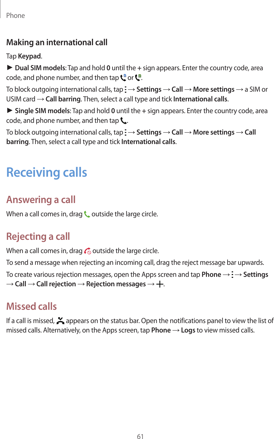 Phone61Making an international callTap Keypad.► Dual SIM models: Tap and hold 0 until the + sign appears. Enter the country code, area code, and phone number, and then tap   or  .To block outgoing international calls, tap   &rarr; Settings &rarr; Call &rarr; More settings &rarr; a SIM or USIM card &rarr; Call barring. Then, select a call type and tick International calls.► Single SIM models: Tap and hold 0 until the + sign appears. Enter the country code, area code, and phone number, and then tap  .To block outgoing international calls, tap   &rarr; Settings &rarr; Call &rarr; More settings &rarr; Call barring. Then, select a call type and tick International calls.Receiving callsAnswering a callWhen a call comes in, drag   outside the large circle.Rejecting a callWhen a call comes in, drag   outside the large circle.To send a message when rejecting an incoming call, drag the reject message bar upwards.To create various rejection messages, open the Apps screen and tap Phone &rarr;   &rarr; Settings &rarr; Call &rarr; Call rejection &rarr; Rejection messages &rarr;  .Missed callsIf a call is missed,   appears on the status bar. Open the notifications panel to view the list of missed calls. Alternatively, on the Apps screen, tap Phone &rarr; Logs to view missed calls.