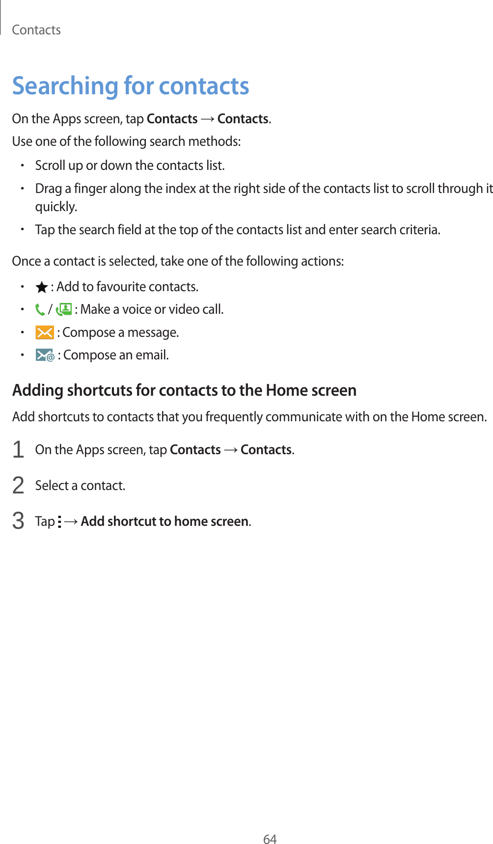 Contacts64Searching for contactsOn the Apps screen, tap Contacts &rarr; Contacts.Use one of the following search methods:&bull;Scroll up or down the contacts list.&bull;Drag a finger along the index at the right side of the contacts list to scroll through it quickly.&bull;Tap the search field at the top of the contacts list and enter search criteria.Once a contact is selected, take one of the following actions:&bull; : Add to favourite contacts.&bull; /   : Make a voice or video call.&bull; : Compose a message.&bull; : Compose an email.Adding shortcuts for contacts to the Home screenAdd shortcuts to contacts that you frequently communicate with on the Home screen.1  On the Apps screen, tap Contacts &rarr; Contacts.2  Select a contact.3  Tap   &rarr; Add shortcut to home screen.