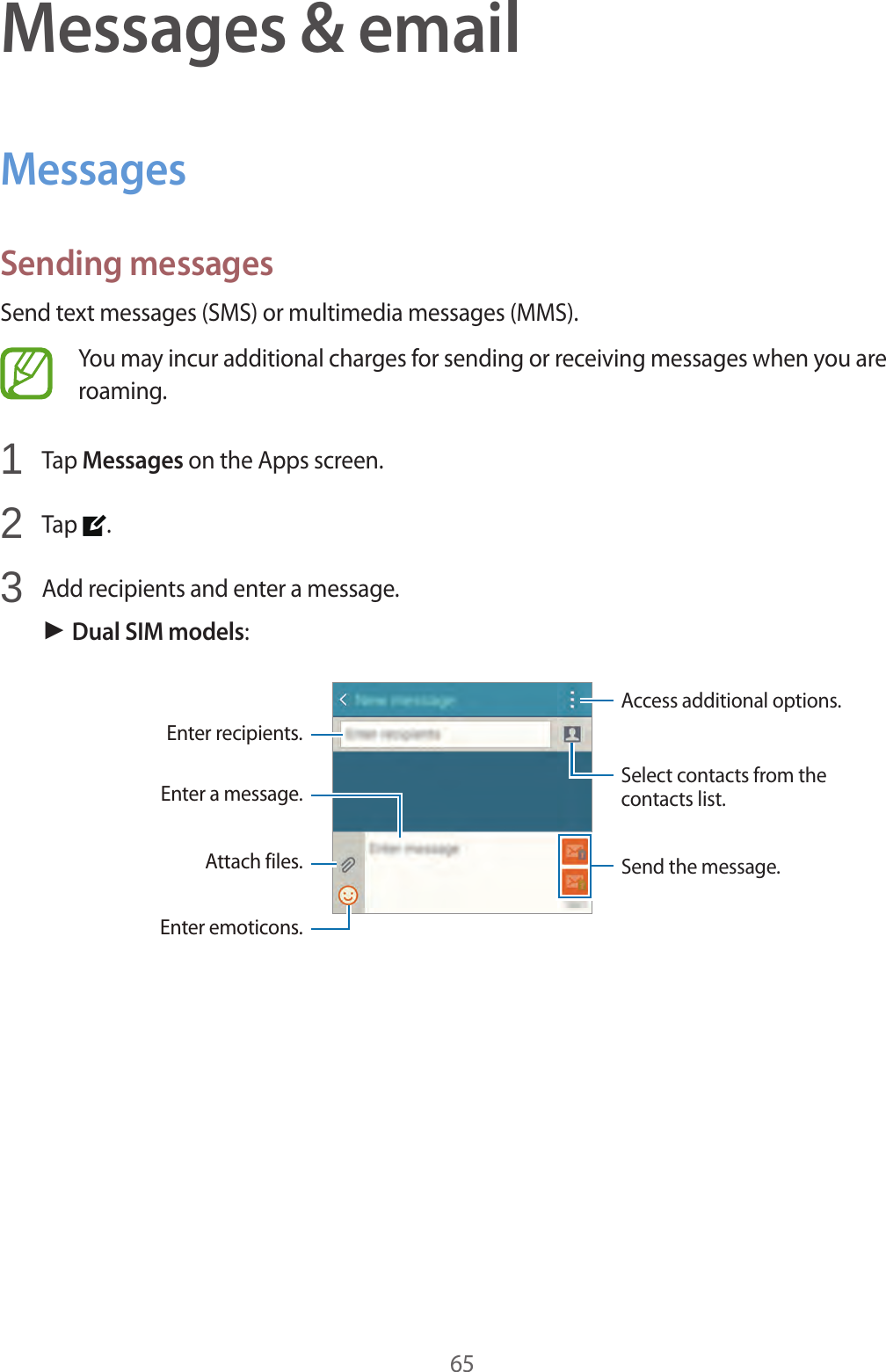 65Messages &amp; emailMessagesSending messagesSend text messages (SMS) or multimedia messages (MMS).You may incur additional charges for sending or receiving messages when you are roaming.1  Tap Messages on the Apps screen.2  Tap  .3  Add recipients and enter a message.► Dual SIM models:Access additional options.Enter a message. Select contacts from the contacts list.Enter emoticons.Enter recipients.Attach files. Send the message.