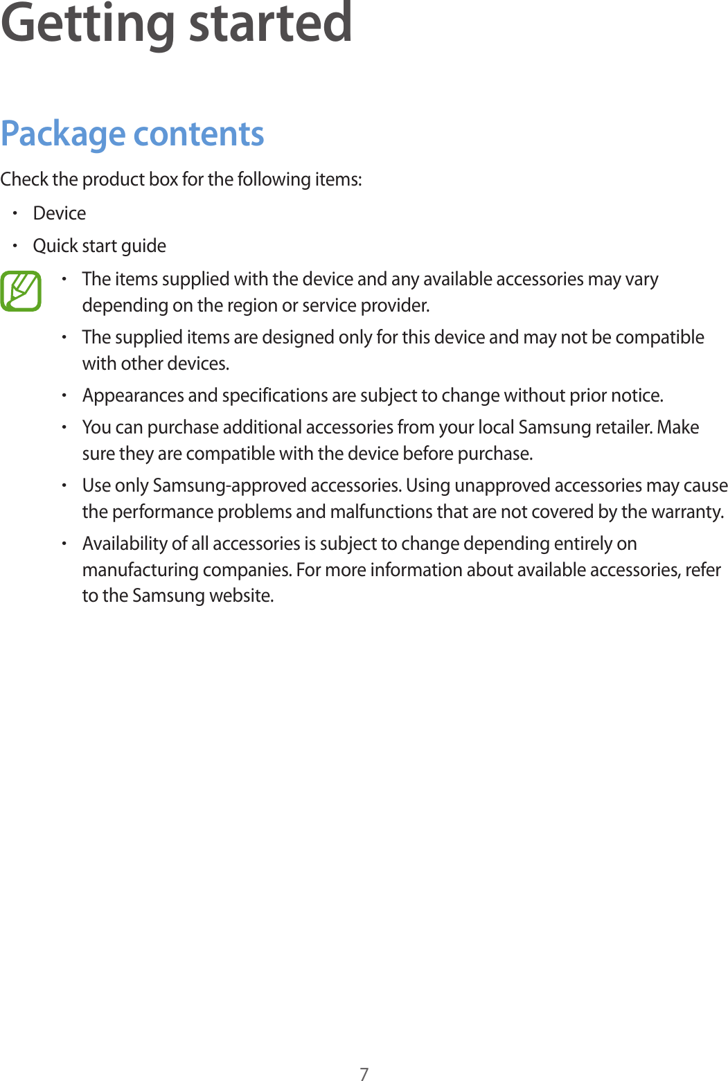 7Getting startedPackage contentsCheck the product box for the following items:&bull;Device&bull;Quick start guide&bull;The items supplied with the device and any available accessories may vary depending on the region or service provider.&bull;The supplied items are designed only for this device and may not be compatible with other devices.&bull;Appearances and specifications are subject to change without prior notice.&bull;You can purchase additional accessories from your local Samsung retailer. Make sure they are compatible with the device before purchase.&bull;Use only Samsung-approved accessories. Using unapproved accessories may cause the performance problems and malfunctions that are not covered by the warranty.&bull;Availability of all accessories is subject to change depending entirely on manufacturing companies. For more information about available accessories, refer to the Samsung website.