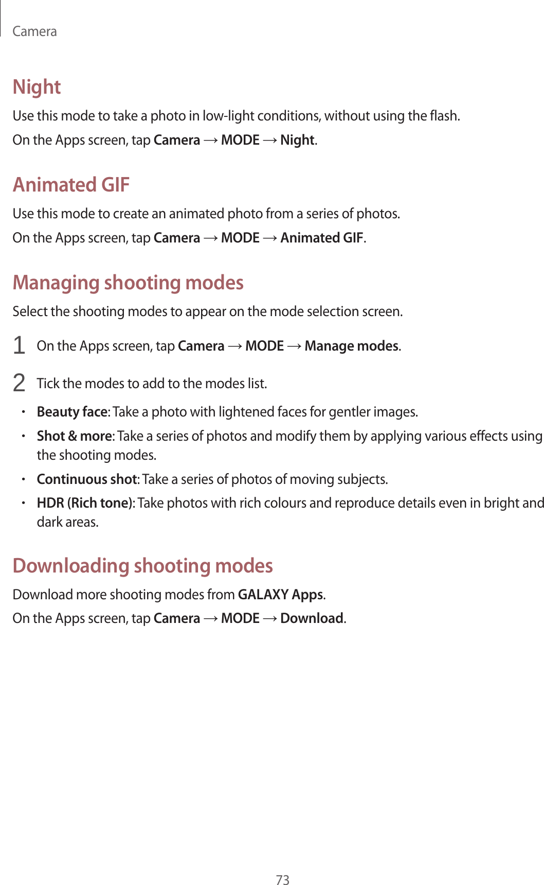 Camera73NightUse this mode to take a photo in low-light conditions, without using the flash.On the Apps screen, tap Camera &rarr; MODE &rarr; Night.Animated GIFUse this mode to create an animated photo from a series of photos.On the Apps screen, tap Camera &rarr; MODE &rarr; Animated GIF.Managing shooting modesSelect the shooting modes to appear on the mode selection screen.1  On the Apps screen, tap Camera &rarr; MODE &rarr; Manage modes.2  Tick the modes to add to the modes list.&bull;Beauty face: Take a photo with lightened faces for gentler images.&bull;Shot &amp; more: Take a series of photos and modify them by applying various effects using the shooting modes.&bull;Continuous shot: Take a series of photos of moving subjects.&bull;HDR (Rich tone): Take photos with rich colours and reproduce details even in bright and dark areas.Downloading shooting modesDownload more shooting modes from GALAXY Apps.On the Apps screen, tap Camera &rarr; MODE &rarr; Download.