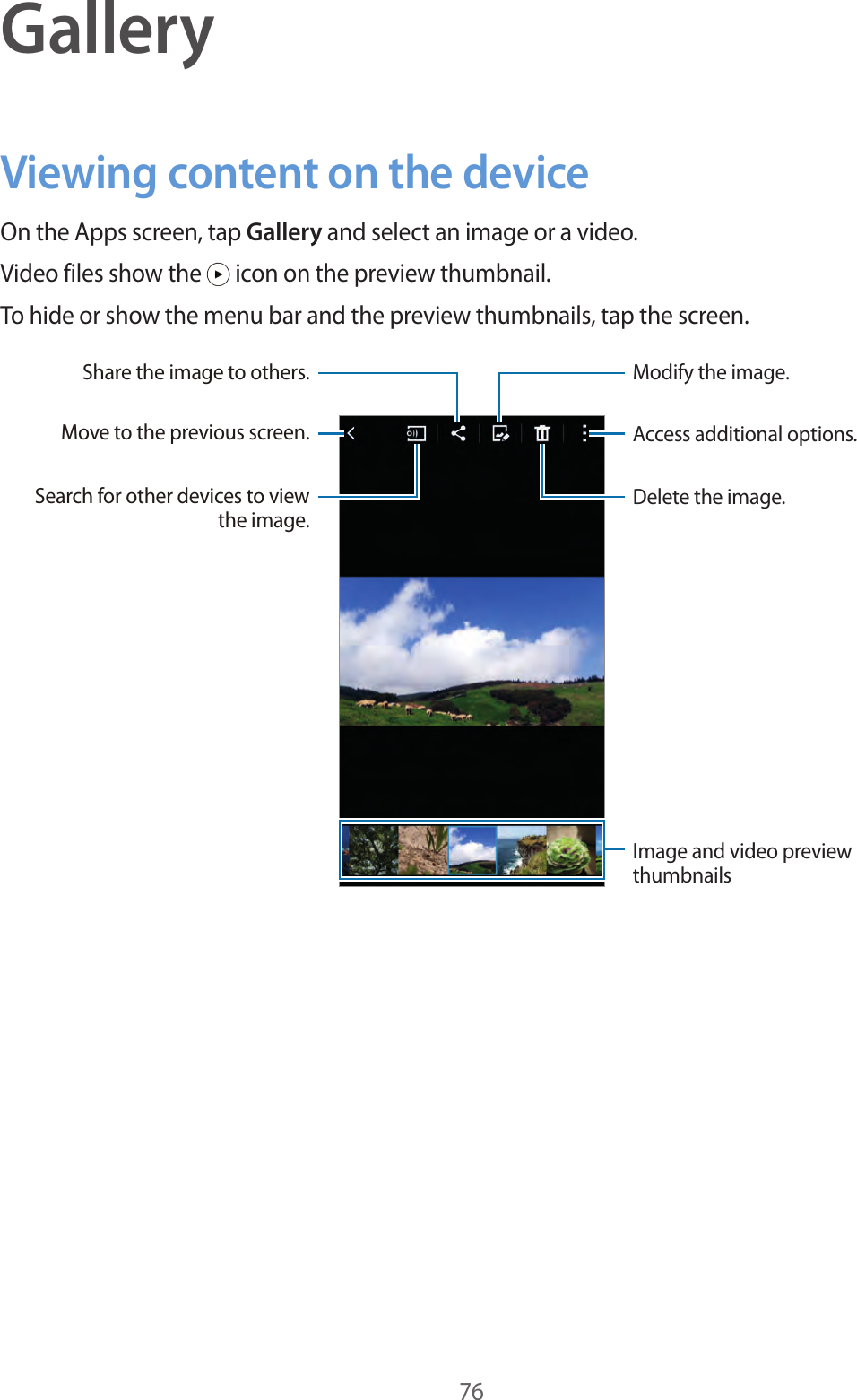 76GalleryViewing content on the deviceOn the Apps screen, tap Gallery and select an image or a video.Video files show the   icon on the preview thumbnail.To hide or show the menu bar and the preview thumbnails, tap the screen.Access additional options.Delete the image.Modify the image.Move to the previous screen.Share the image to others.Search for other devices to view the image.Image and video preview thumbnails