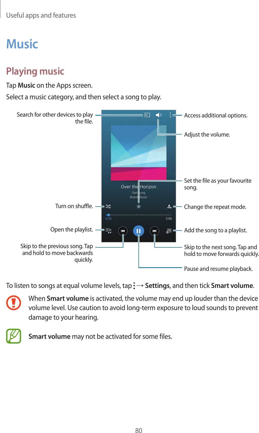 Useful apps and features80MusicPlaying musicTap Music on the Apps screen.Select a music category, and then select a song to play.Add the song to a playlist.Skip to the next song. Tap and hold to move forwards quickly.Pause and resume playback.Access additional options.Change the repeat mode.Skip to the previous song. Tap and hold to move backwards quickly.Turn on shuffle.Open the playlist.Search for other devices to play the file.Set the file as your favourite song.Adjust the volume.To listen to songs at equal volume levels, tap   &rarr; Settings, and then tick Smart volume.When Smart volume is activated, the volume may end up louder than the device volume level. Use caution to avoid long-term exposure to loud sounds to prevent damage to your hearing. Smart volume may not be activated for some files.