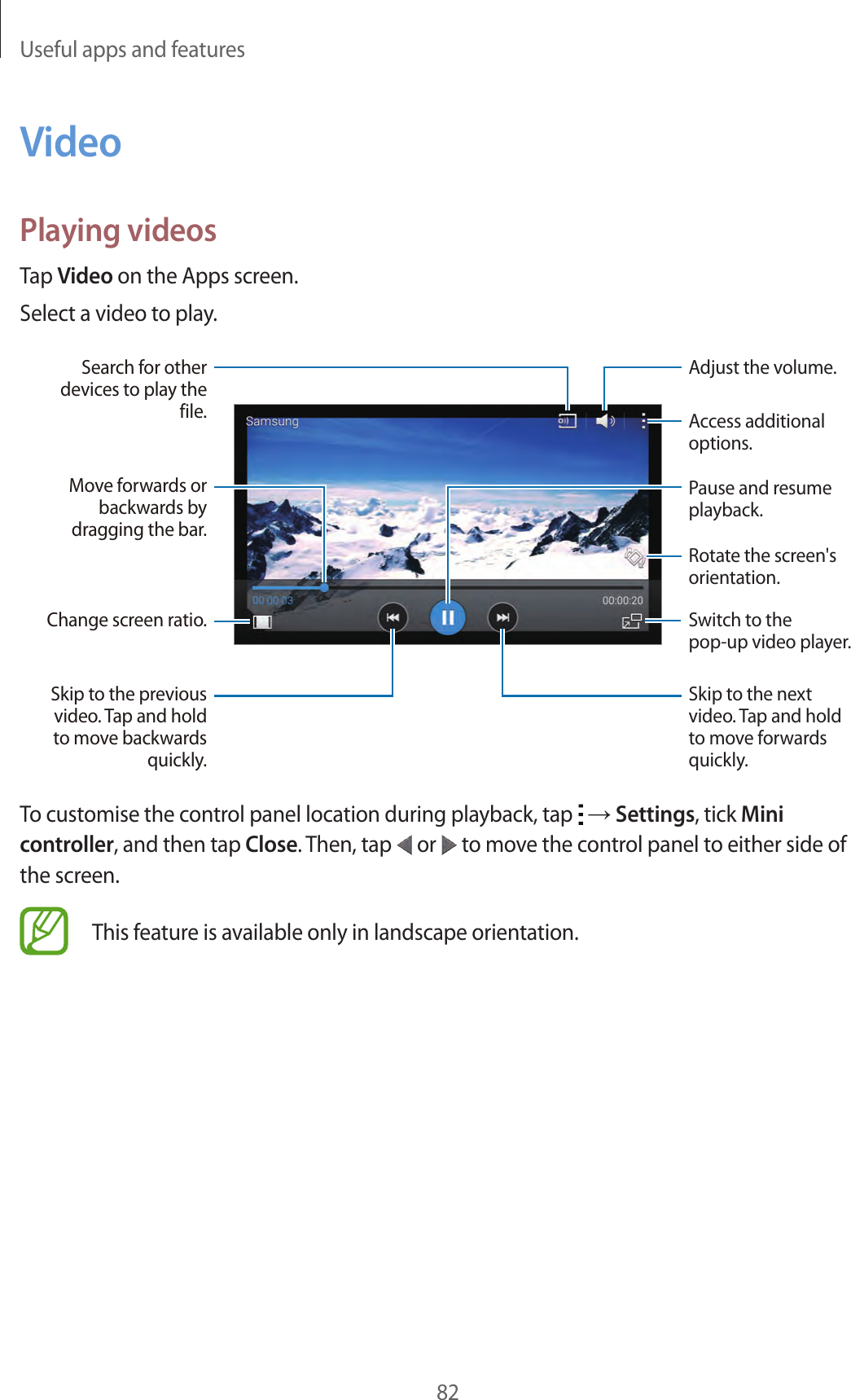 Useful apps and features82VideoPlaying videosTap Video on the Apps screen.Select a video to play.Change screen ratio.Move forwards or backwards by dragging the bar.Search for other devices to play the file.Skip to the previous video. Tap and hold to move backwards quickly.Skip to the next video. Tap and hold to move forwards quickly.Access additional options.Switch to the pop-up video player.Pause and resume playback.Rotate the screen's orientation.Adjust the volume.To customise the control panel location during playback, tap   &rarr; Settings, tick Mini controller, and then tap Close. Then, tap   or   to move the control panel to either side of the screen.This feature is available only in landscape orientation.