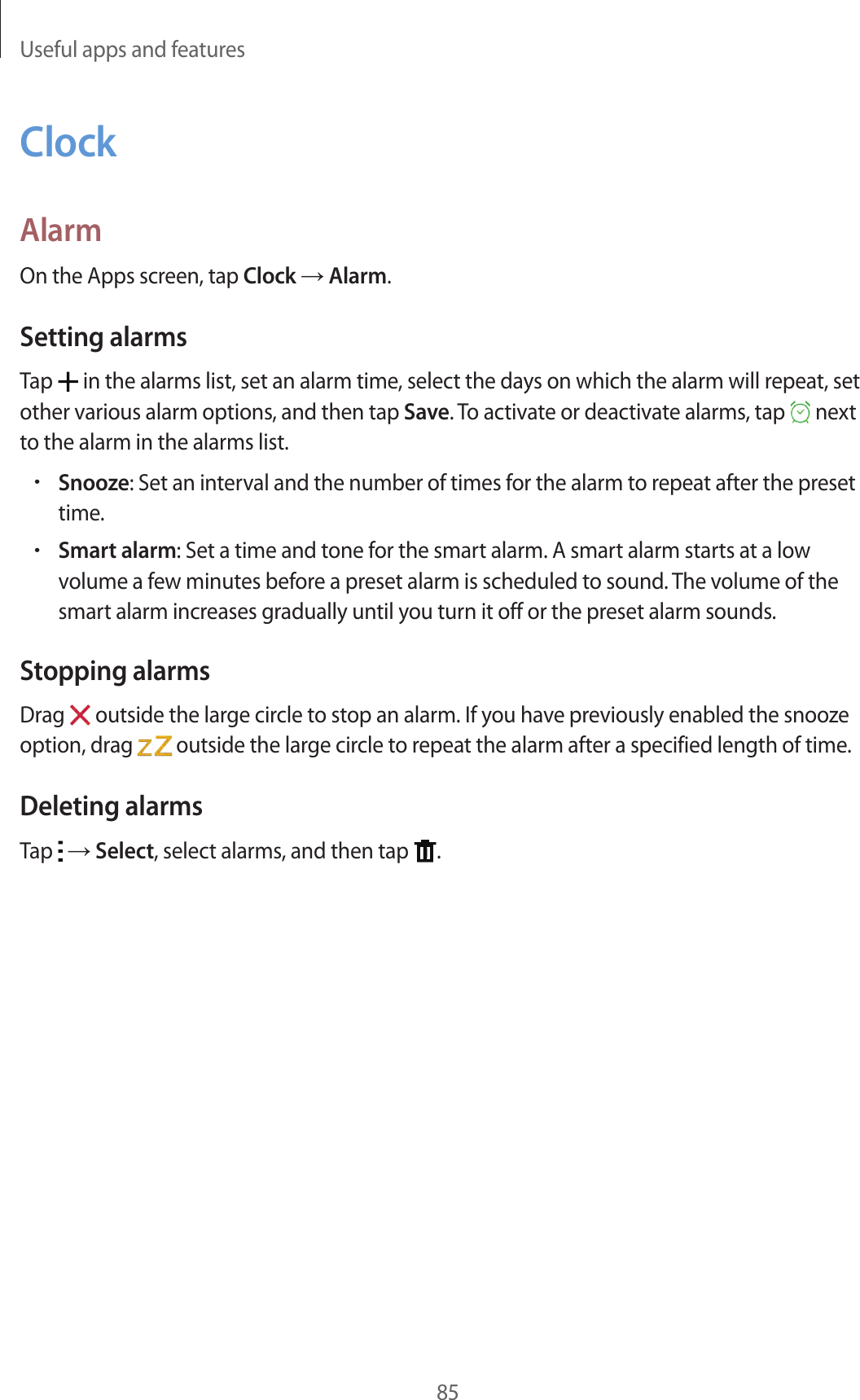 Useful apps and features85ClockAlarmOn the Apps screen, tap Clock &rarr; Alarm.Setting alarmsTap   in the alarms list, set an alarm time, select the days on which the alarm will repeat, set other various alarm options, and then tap Save. To activate or deactivate alarms, tap   next to the alarm in the alarms list.&bull;Snooze: Set an interval and the number of times for the alarm to repeat after the preset time.&bull;Smart alarm: Set a time and tone for the smart alarm. A smart alarm starts at a low volume a few minutes before a preset alarm is scheduled to sound. The volume of the smart alarm increases gradually until you turn it off or the preset alarm sounds.Stopping alarmsDrag   outside the large circle to stop an alarm. If you have previously enabled the snooze option, drag   outside the large circle to repeat the alarm after a specified length of time.Deleting alarmsTap   &rarr; Select, select alarms, and then tap  .