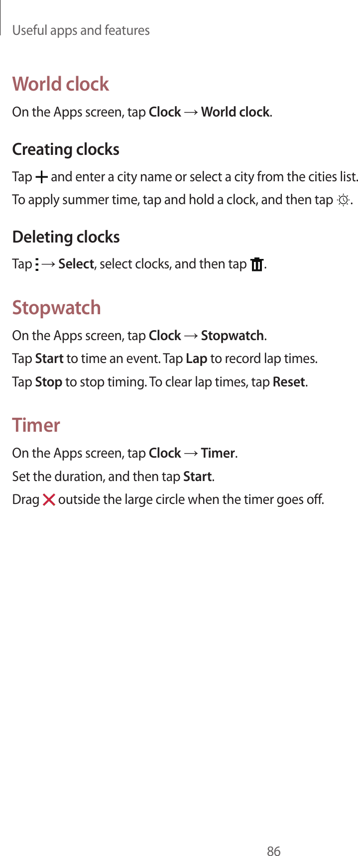 Useful apps and features86World clockOn the Apps screen, tap Clock &rarr; World clock.Creating clocksTap   and enter a city name or select a city from the cities list.To apply summer time, tap and hold a clock, and then tap  .Deleting clocksTap   &rarr; Select, select clocks, and then tap  .StopwatchOn the Apps screen, tap Clock &rarr; Stopwatch.Tap Start to time an event. Tap Lap to record lap times.Tap Stop to stop timing. To clear lap times, tap Reset.TimerOn the Apps screen, tap Clock &rarr; Timer.Set the duration, and then tap Start.Drag   outside the large circle when the timer goes off.