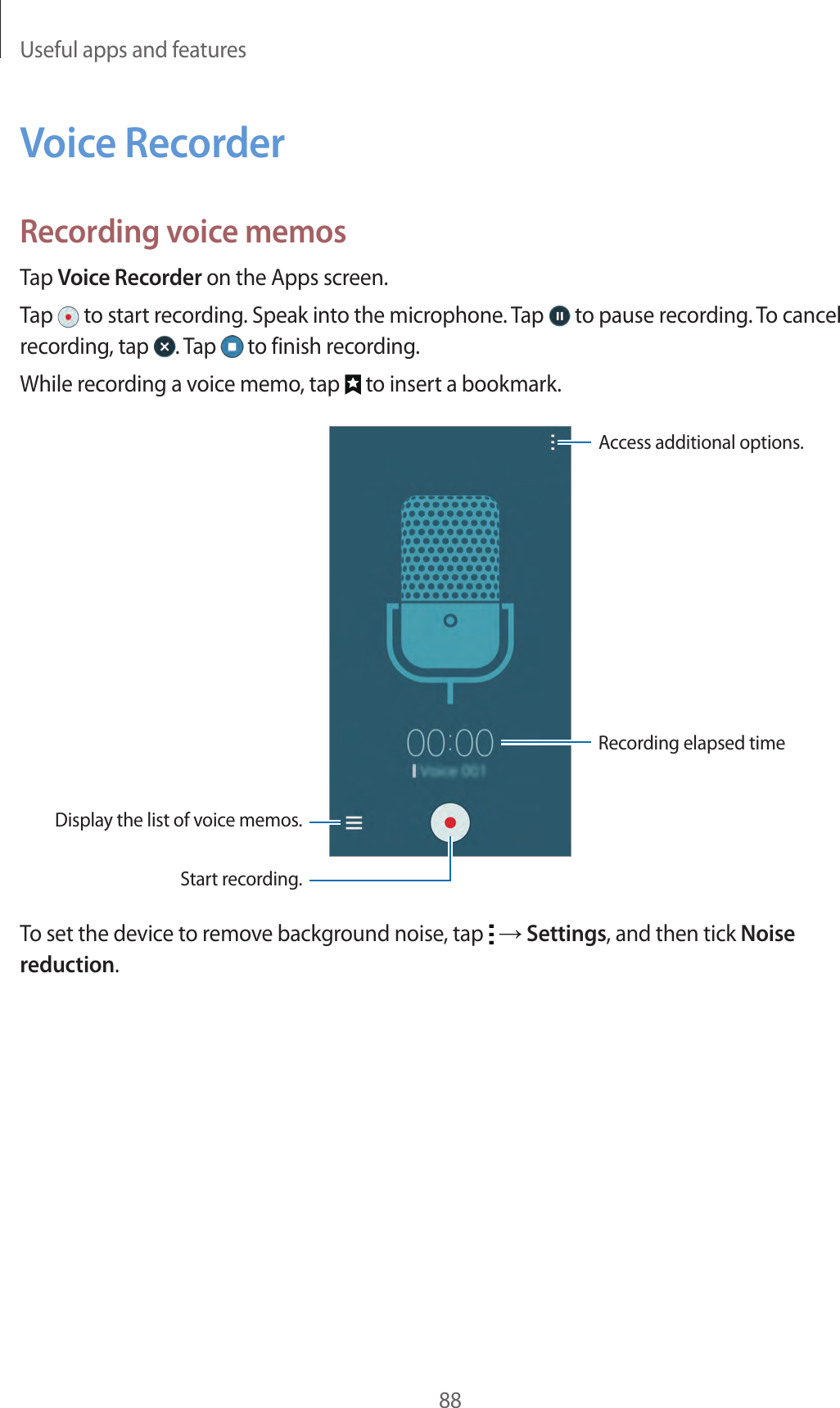 Useful apps and features88Voice RecorderRecording voice memosTap Voice Recorder on the Apps screen.Tap   to start recording. Speak into the microphone. Tap   to pause recording. To cancel recording, tap  . Tap   to finish recording.While recording a voice memo, tap   to insert a bookmark.Display the list of voice memos.Access additional options.Start recording.Recording elapsed timeTo set the device to remove background noise, tap   &rarr; Settings, and then tick Noise reduction.
