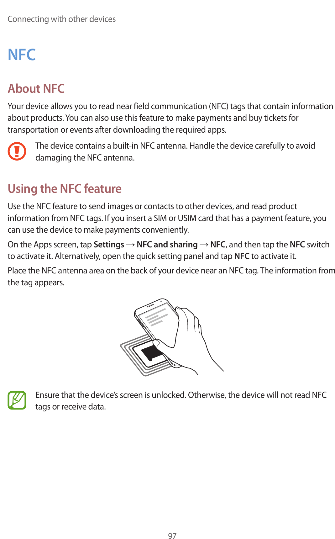 Connecting with other devices97NFCAbout NFCYour device allows you to read near field communication (NFC) tags that contain information about products. You can also use this feature to make payments and buy tickets for transportation or events after downloading the required apps.The device contains a built-in NFC antenna. Handle the device carefully to avoid damaging the NFC antenna.Using the NFC featureUse the NFC feature to send images or contacts to other devices, and read product information from NFC tags. If you insert a SIM or USIM card that has a payment feature, you can use the device to make payments conveniently.On the Apps screen, tap Settings &rarr; NFC and sharing &rarr; NFC, and then tap the NFC switch to activate it. Alternatively, open the quick setting panel and tap NFC to activate it.Place the NFC antenna area on the back of your device near an NFC tag. The information from the tag appears.Ensure that the device&rsquo;s screen is unlocked. Otherwise, the device will not read NFC tags or receive data.