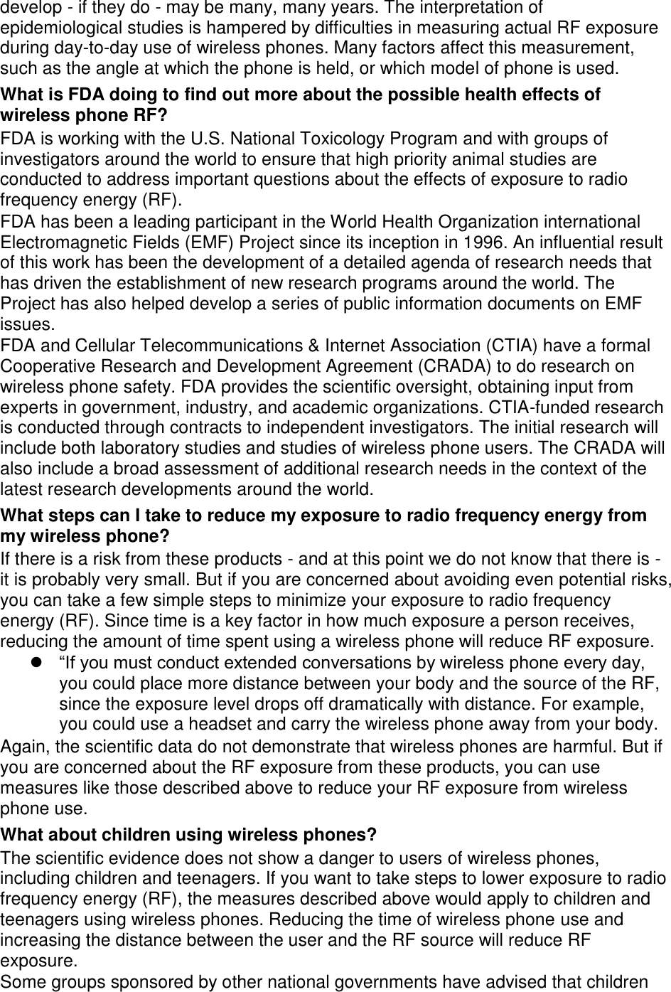 develop - if they do - may be many, many years. The interpretation of epidemiological studies is hampered by difficulties in measuring actual RF exposure during day-to-day use of wireless phones. Many factors affect this measurement, such as the angle at which the phone is held, or which model of phone is used. What is FDA doing to find out more about the possible health effects of wireless phone RF? FDA is working with the U.S. National Toxicology Program and with groups of investigators around the world to ensure that high priority animal studies are conducted to address important questions about the effects of exposure to radio frequency energy (RF). FDA has been a leading participant in the World Health Organization international Electromagnetic Fields (EMF) Project since its inception in 1996. An influential result of this work has been the development of a detailed agenda of research needs that has driven the establishment of new research programs around the world. The Project has also helped develop a series of public information documents on EMF issues. FDA and Cellular Telecommunications &amp; Internet Association (CTIA) have a formal Cooperative Research and Development Agreement (CRADA) to do research on wireless phone safety. FDA provides the scientific oversight, obtaining input from experts in government, industry, and academic organizations. CTIA-funded research is conducted through contracts to independent investigators. The initial research will include both laboratory studies and studies of wireless phone users. The CRADA will also include a broad assessment of additional research needs in the context of the latest research developments around the world. What steps can I take to reduce my exposure to radio frequency energy from my wireless phone? If there is a risk from these products - and at this point we do not know that there is - it is probably very small. But if you are concerned about avoiding even potential risks, you can take a few simple steps to minimize your exposure to radio frequency energy (RF). Since time is a key factor in how much exposure a person receives, reducing the amount of time spent using a wireless phone will reduce RF exposure.  “If you must conduct extended conversations by wireless phone every day, you could place more distance between your body and the source of the RF, since the exposure level drops off dramatically with distance. For example, you could use a headset and carry the wireless phone away from your body. Again, the scientific data do not demonstrate that wireless phones are harmful. But if you are concerned about the RF exposure from these products, you can use measures like those described above to reduce your RF exposure from wireless phone use. What about children using wireless phones? The scientific evidence does not show a danger to users of wireless phones, including children and teenagers. If you want to take steps to lower exposure to radio frequency energy (RF), the measures described above would apply to children and teenagers using wireless phones. Reducing the time of wireless phone use and increasing the distance between the user and the RF source will reduce RF exposure. Some groups sponsored by other national governments have advised that children 