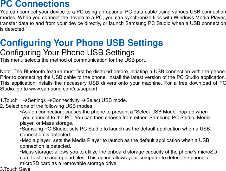  PC Connections You can connect your device to a PC using an optional PC data cable using various USB connection modes. When you connect the device to a PC, you can synchronize files with Windows Media Player, transfer data to and from your device directly, or launch Samsung PC Studio when a USB connection is detected.  Configuring Your Phone USB Settings Configuring Your Phone USB Settings This menu selects the method of communication for the USB port.  Note: The Bluetooth feature must first be disabled before initiating a USB connection with the phone. Prior to connecting the USB cable to the phone, install the latest version of the PC Studio application. This application installs the necessary USB drivers onto  your machine. For a  free download of  PC Studio, go to www.samsung.com/us/support.  1.Touch    ➔ Settings ➔ Connectivity ➔ Select USB mode. 2. Select one of the following USB modes: •Ask on connection: causes the phone to present a “Select USB Mode” pop-up when   you connect to the PC. You can then choose from either: Samsung PC Studio, Media   player, or Mass storage. •Samsung PC Studio: sets PC Studio to launch as the default application when a USB   connection is detected. •Media player: sets the Media Player to launch as the default application when a USB   connection is detected. •Mass storage: allows you to utilize the onboard storage capacity of the phone’s microSD   card to store and upload files. This option allows your computer to detect the phone’s   microSD card as a removable storage drive. 3.Touch Save.