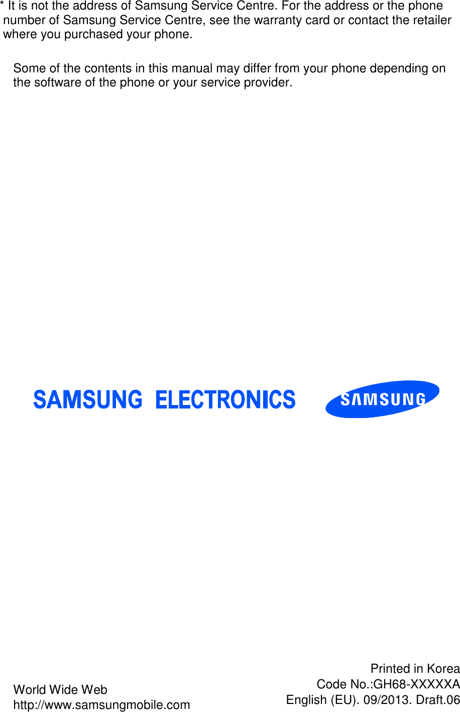* It is not the address of Samsung Service Centre. For the address or the phone number of Samsung Service Centre, see the warranty card or contact the retailer where you purchased your phone.                             World Wide Web http://www.samsungmobile.com Printed in Korea Code No.:GH68-XXXXXA English (EU). 09/2013. Draft.06 Some of the contents in this manual may differ from your phone depending on the software of the phone or your service provider. 