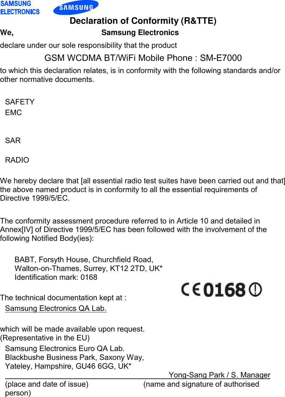    Declaration of Conformity (R&amp;TTE) We,                      Samsung Electronics declare under our sole responsibility that the product GSM WCDMA BT/WiFi Mobile Phone : SM-E7000 to which this declaration relates, is in conformity with the following standards and/or other normative documents.  SAFETY   EMC     SAR   RADIO    We hereby declare that [all essential radio test suites have been carried out and that] the above named product is in conformity to all the essential requirements of Directive 1999/5/EC.  The conformity assessment procedure referred to in Article 10 and detailed in Annex[IV] of Directive 1999/5/EC has been followed with the involvement of the following Notified Body(ies):  BABT, Forsyth House, Churchfield Road,                           Walton-on-Thames, Surrey, KT12 2TD, UK* Identification mark: 0168  The technical documentation kept at : Samsung Electronics QA Lab.  which will be made available upon request. (Representative in the EU) Samsung Electronics Euro QA Lab. Blackbushe Business Park, Saxony Way, Yateley, Hampshire, GU46 6GG, UK*                                    Yong-Sang Park / S. Manager (place and date of issue)             (name and signature of authorised person)  