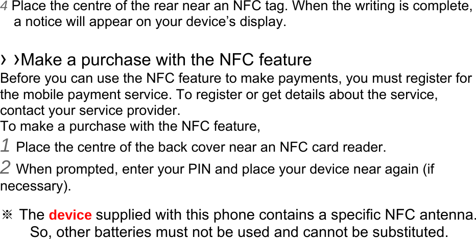 4 Place the centre of the rear near an NFC tag. When the writing is complete, a notice will appear on your device’s display.  › ›Make a purchase with the NFC feature   Before you can use the NFC feature to make payments, you must register for the mobile payment service. To register or get details about the service, contact your service provider. To make a purchase with the NFC feature, 1 Place the centre of the back cover near an NFC card reader. 2 When prompted, enter your PIN and place your device near again (if necessary).  ※ The device supplied with this phone contains a specific NFC antenna.       So, other batteries must not be used and cannot be substituted. 