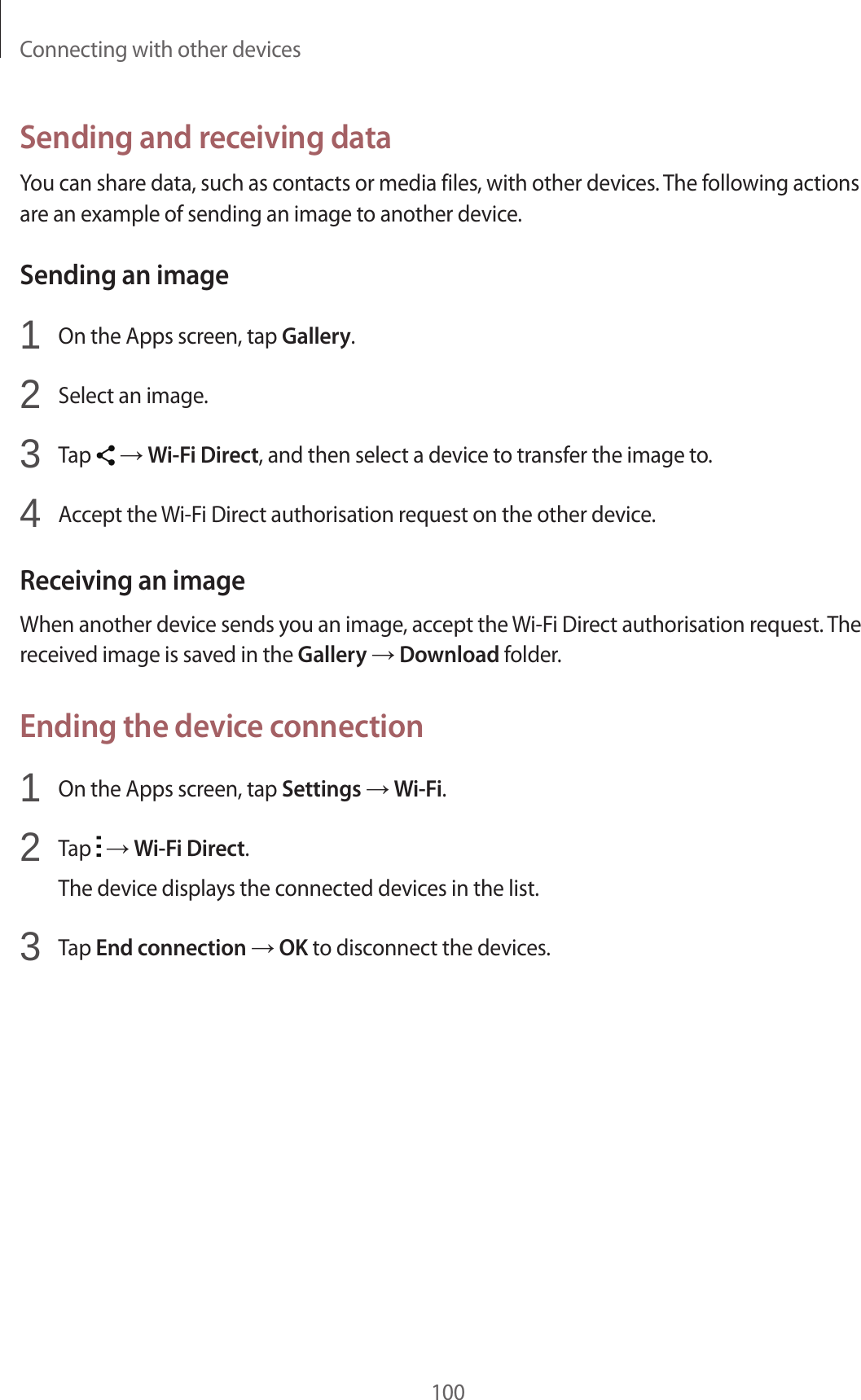 Connecting with other devices100Sending and receiving dataYou can share data, such as contacts or media files, with other devices. The following actions are an example of sending an image to another device.Sending an image1  On the Apps screen, tap Gallery.2  Select an image.3  Tap   &rarr; Wi-Fi Direct, and then select a device to transfer the image to.4  Accept the Wi-Fi Direct authorisation request on the other device.Receiving an imageWhen another device sends you an image, accept the Wi-Fi Direct authorisation request. The received image is saved in the Gallery &rarr; Download folder.Ending the device connection1  On the Apps screen, tap Settings &rarr; Wi-Fi.2  Tap   &rarr; Wi-Fi Direct.The device displays the connected devices in the list.3  Tap End connection &rarr; OK to disconnect the devices.