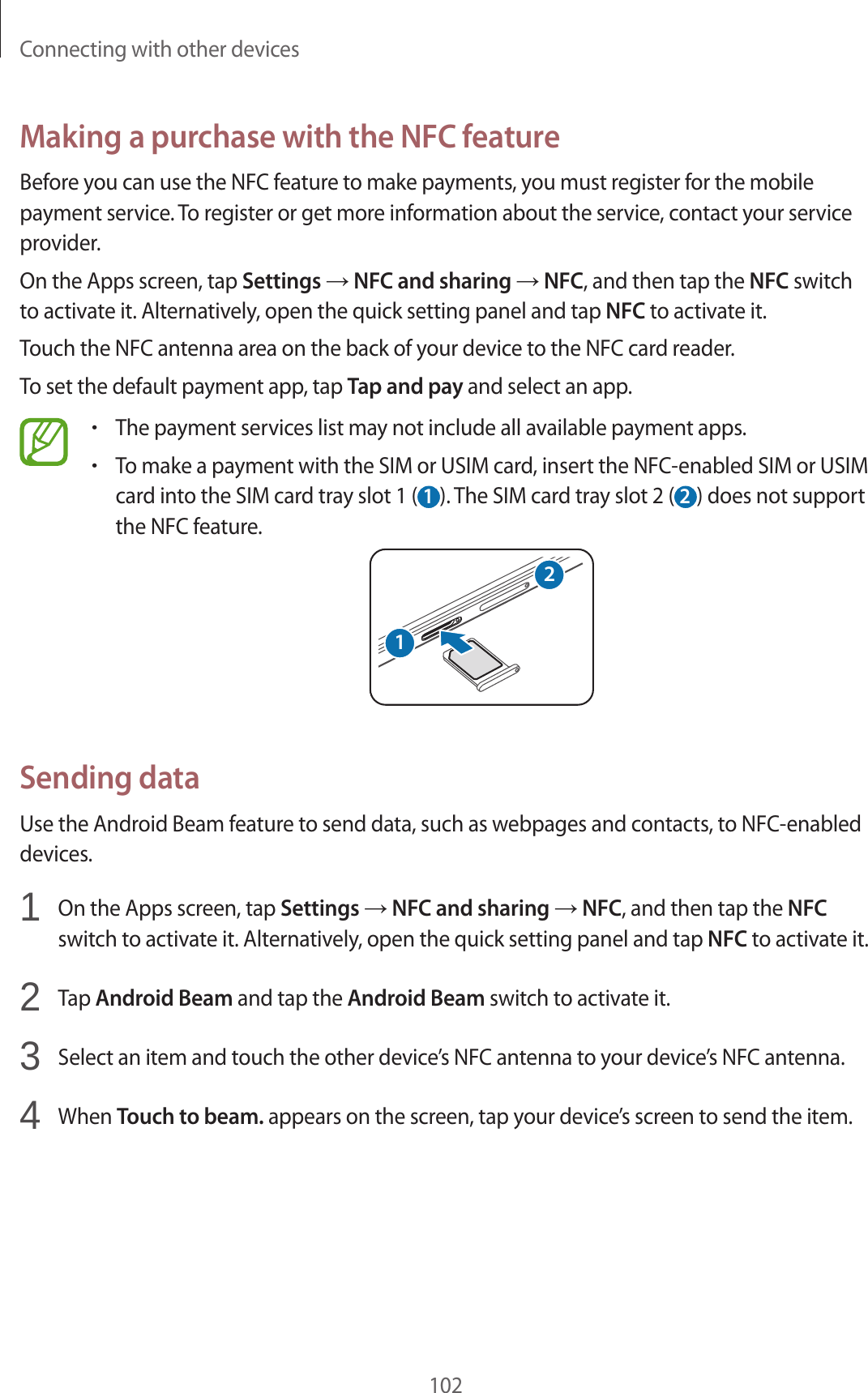 Connecting with other devices102Making a purchase with the NFC featureBefore you can use the NFC feature to make payments, you must register for the mobile payment service. To register or get more information about the service, contact your service provider.On the Apps screen, tap Settings &rarr; NFC and sharing &rarr; NFC, and then tap the NFC switch to activate it. Alternatively, open the quick setting panel and tap NFC to activate it.Touch the NFC antenna area on the back of your device to the NFC card reader.To set the default payment app, tap Tap and pay and select an app.&bull;The payment services list may not include all available payment apps.&bull;To make a payment with the SIM or USIM card, insert the NFC-enabled SIM or USIM card into the SIM card tray slot 1 ( 1 ). The SIM card tray slot 2 ( 2 ) does not support the NFC feature.21Sending dataUse the Android Beam feature to send data, such as webpages and contacts, to NFC-enabled devices.1  On the Apps screen, tap Settings &rarr; NFC and sharing &rarr; NFC, and then tap the NFC switch to activate it. Alternatively, open the quick setting panel and tap NFC to activate it.2  Tap Android Beam and tap the Android Beam switch to activate it.3  Select an item and touch the other device&rsquo;s NFC antenna to your device&rsquo;s NFC antenna.4  When Touch to beam. appears on the screen, tap your device&rsquo;s screen to send the item.