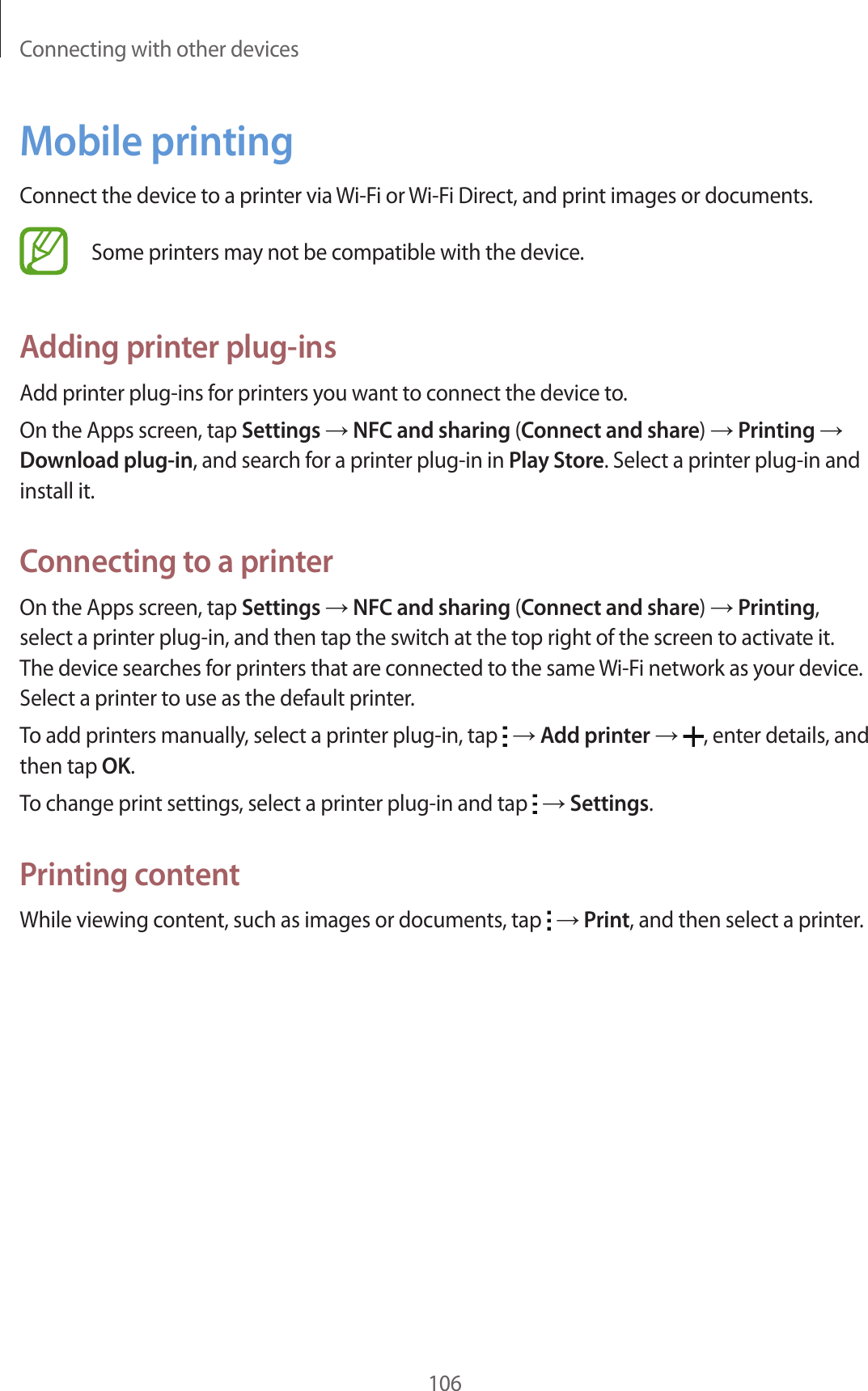 Connecting with other devices106Mobile printingConnect the device to a printer via Wi-Fi or Wi-Fi Direct, and print images or documents.Some printers may not be compatible with the device.Adding printer plug-insAdd printer plug-ins for printers you want to connect the device to.On the Apps screen, tap Settings &rarr; NFC and sharing (Connect and share) &rarr; Printing &rarr; Download plug-in, and search for a printer plug-in in Play Store. Select a printer plug-in and install it.Connecting to a printerOn the Apps screen, tap Settings &rarr; NFC and sharing (Connect and share) &rarr; Printing, select a printer plug-in, and then tap the switch at the top right of the screen to activate it. The device searches for printers that are connected to the same Wi-Fi network as your device. Select a printer to use as the default printer.To add printers manually, select a printer plug-in, tap   &rarr; Add printer &rarr; , enter details, and then tap OK.To change print settings, select a printer plug-in and tap   &rarr; Settings.Printing contentWhile viewing content, such as images or documents, tap   &rarr; Print, and then select a printer.