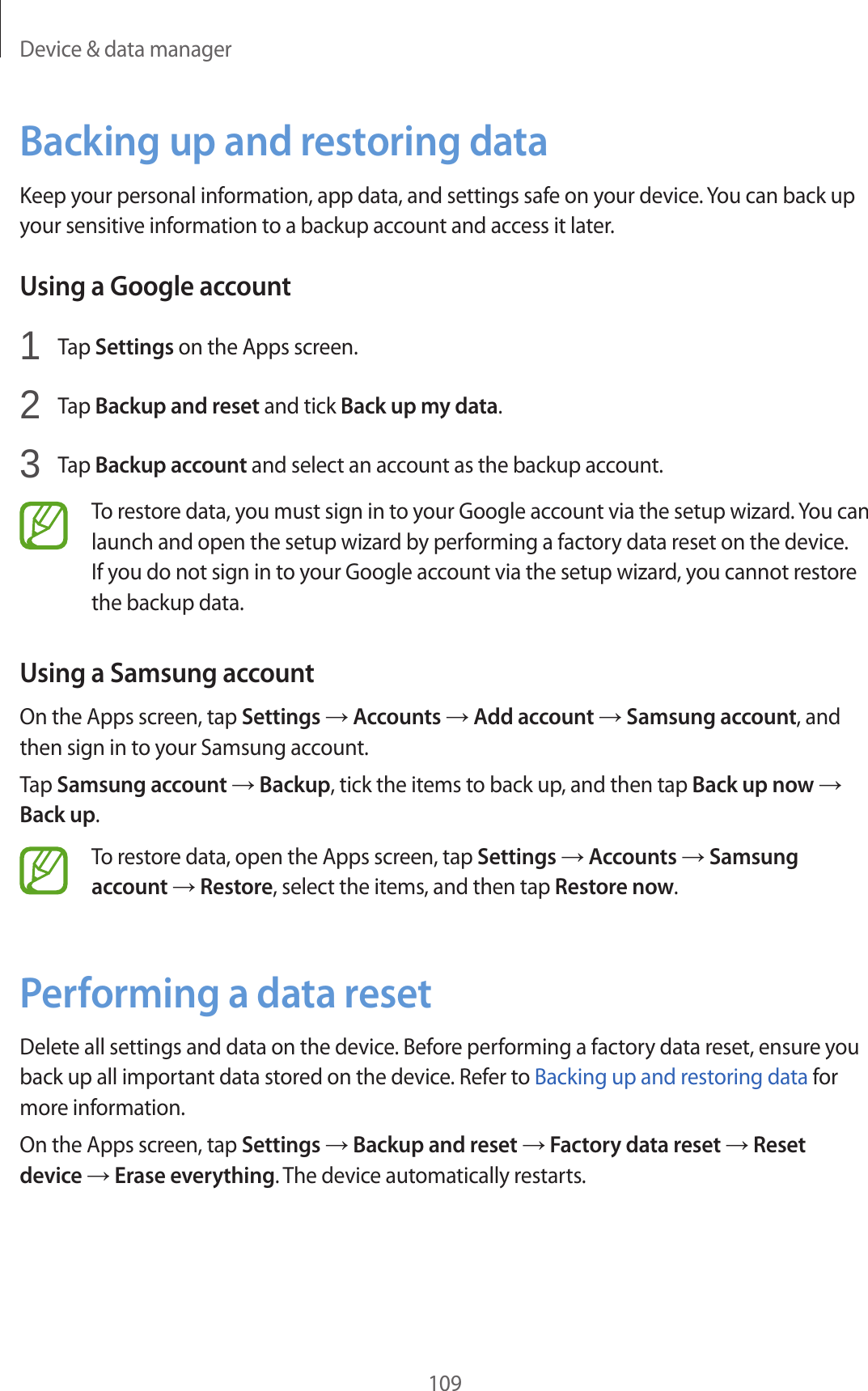 Device &amp; data manager109Backing up and restoring dataKeep your personal information, app data, and settings safe on your device. You can back up your sensitive information to a backup account and access it later.Using a Google account1  Tap Settings on the Apps screen.2  Tap Backup and reset and tick Back up my data.3  Tap Backup account and select an account as the backup account.To restore data, you must sign in to your Google account via the setup wizard. You can launch and open the setup wizard by performing a factory data reset on the device. If you do not sign in to your Google account via the setup wizard, you cannot restore the backup data.Using a Samsung accountOn the Apps screen, tap Settings &rarr; Accounts &rarr; Add account &rarr; Samsung account, and then sign in to your Samsung account.Tap Samsung account &rarr; Backup, tick the items to back up, and then tap Back up now &rarr; Back up.To restore data, open the Apps screen, tap Settings &rarr; Accounts &rarr; Samsung account &rarr; Restore, select the items, and then tap Restore now.Performing a data resetDelete all settings and data on the device. Before performing a factory data reset, ensure you back up all important data stored on the device. Refer to Backing up and restoring data for more information.On the Apps screen, tap Settings &rarr; Backup and reset &rarr; Factory data reset &rarr; Reset device &rarr; Erase everything. The device automatically restarts.