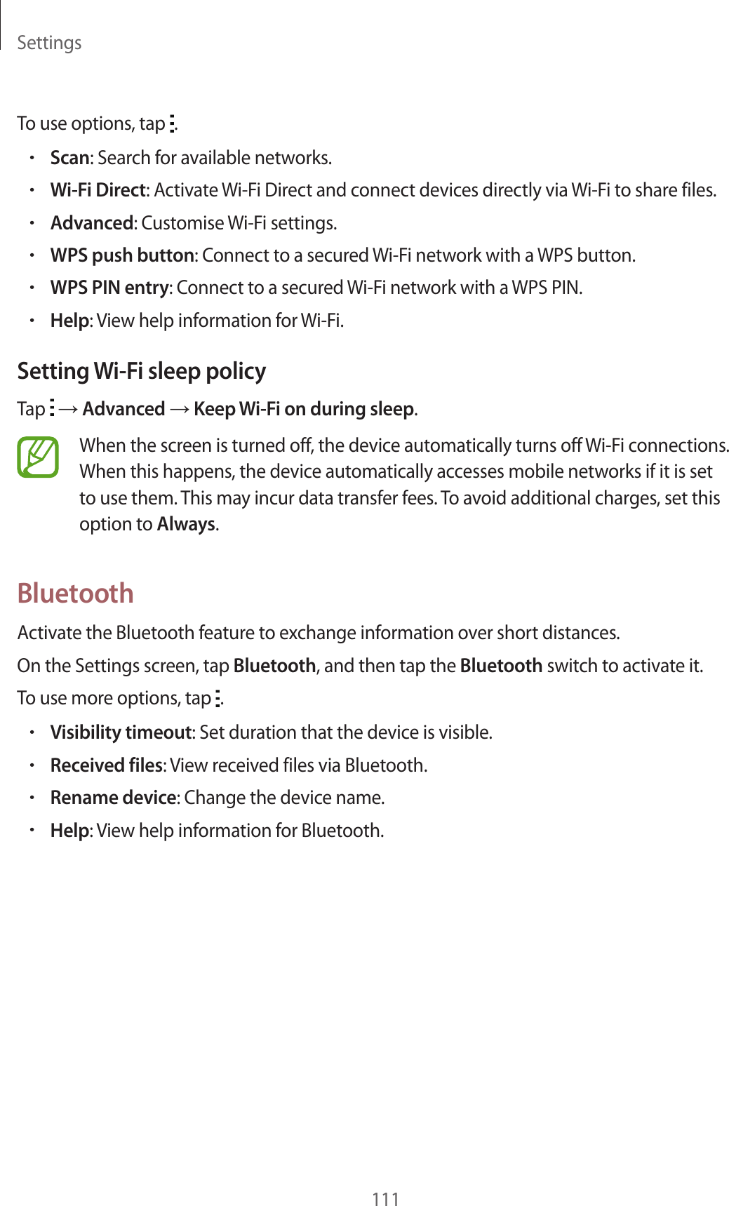 Settings111To use options, tap  .&bull;Scan: Search for available networks.&bull;Wi-Fi Direct: Activate Wi-Fi Direct and connect devices directly via Wi-Fi to share files.&bull;Advanced: Customise Wi-Fi settings.&bull;WPS push button: Connect to a secured Wi-Fi network with a WPS button.&bull;WPS PIN entry: Connect to a secured Wi-Fi network with a WPS PIN.&bull;Help: View help information for Wi-Fi.Setting Wi-Fi sleep policyTap   &rarr; Advanced &rarr; Keep Wi-Fi on during sleep.When the screen is turned off, the device automatically turns off Wi-Fi connections. When this happens, the device automatically accesses mobile networks if it is set to use them. This may incur data transfer fees. To avoid additional charges, set this option to Always.BluetoothActivate the Bluetooth feature to exchange information over short distances.On the Settings screen, tap Bluetooth, and then tap the Bluetooth switch to activate it.To use more options, tap  .&bull;Visibility timeout: Set duration that the device is visible.&bull;Received files: View received files via Bluetooth.&bull;Rename device: Change the device name.&bull;Help: View help information for Bluetooth.