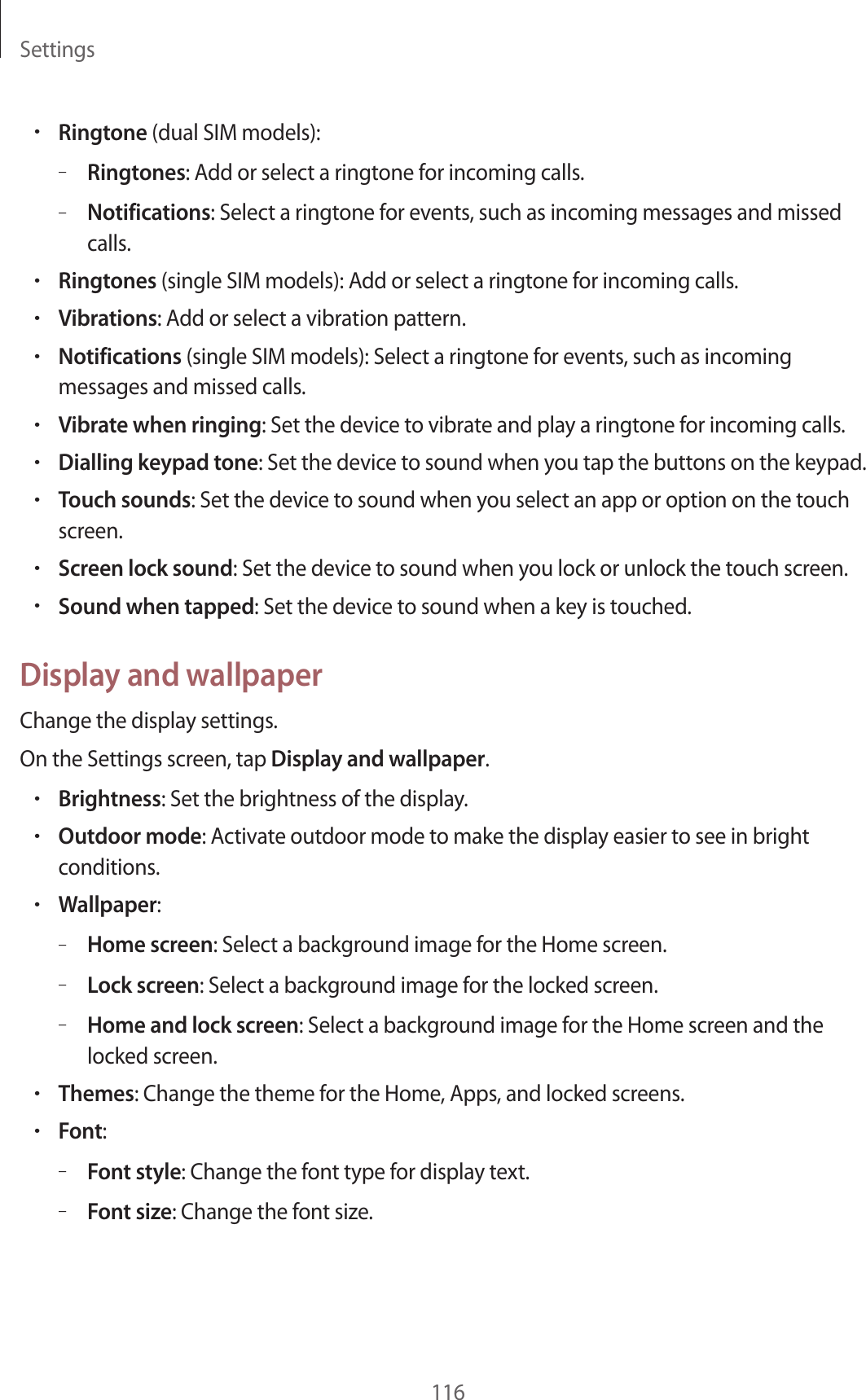 Settings116&bull;Ringtone (dual SIM models):&ndash;Ringtones: Add or select a ringtone for incoming calls.&ndash;Notifications: Select a ringtone for events, such as incoming messages and missed calls.&bull;Ringtones (single SIM models): Add or select a ringtone for incoming calls.&bull;Vibrations: Add or select a vibration pattern.&bull;Notifications (single SIM models): Select a ringtone for events, such as incoming messages and missed calls.&bull;Vibrate when ringing: Set the device to vibrate and play a ringtone for incoming calls.&bull;Dialling keypad tone: Set the device to sound when you tap the buttons on the keypad.&bull;Touch sounds: Set the device to sound when you select an app or option on the touch screen.&bull;Screen lock sound: Set the device to sound when you lock or unlock the touch screen.&bull;Sound when tapped: Set the device to sound when a key is touched.Display and wallpaperChange the display settings.On the Settings screen, tap Display and wallpaper.&bull;Brightness: Set the brightness of the display.&bull;Outdoor mode: Activate outdoor mode to make the display easier to see in bright conditions.&bull;Wallpaper:&ndash;Home screen: Select a background image for the Home screen.&ndash;Lock screen: Select a background image for the locked screen.&ndash;Home and lock screen: Select a background image for the Home screen and the locked screen.&bull;Themes: Change the theme for the Home, Apps, and locked screens.&bull;Font:&ndash;Font style: Change the font type for display text.&ndash;Font size: Change the font size.