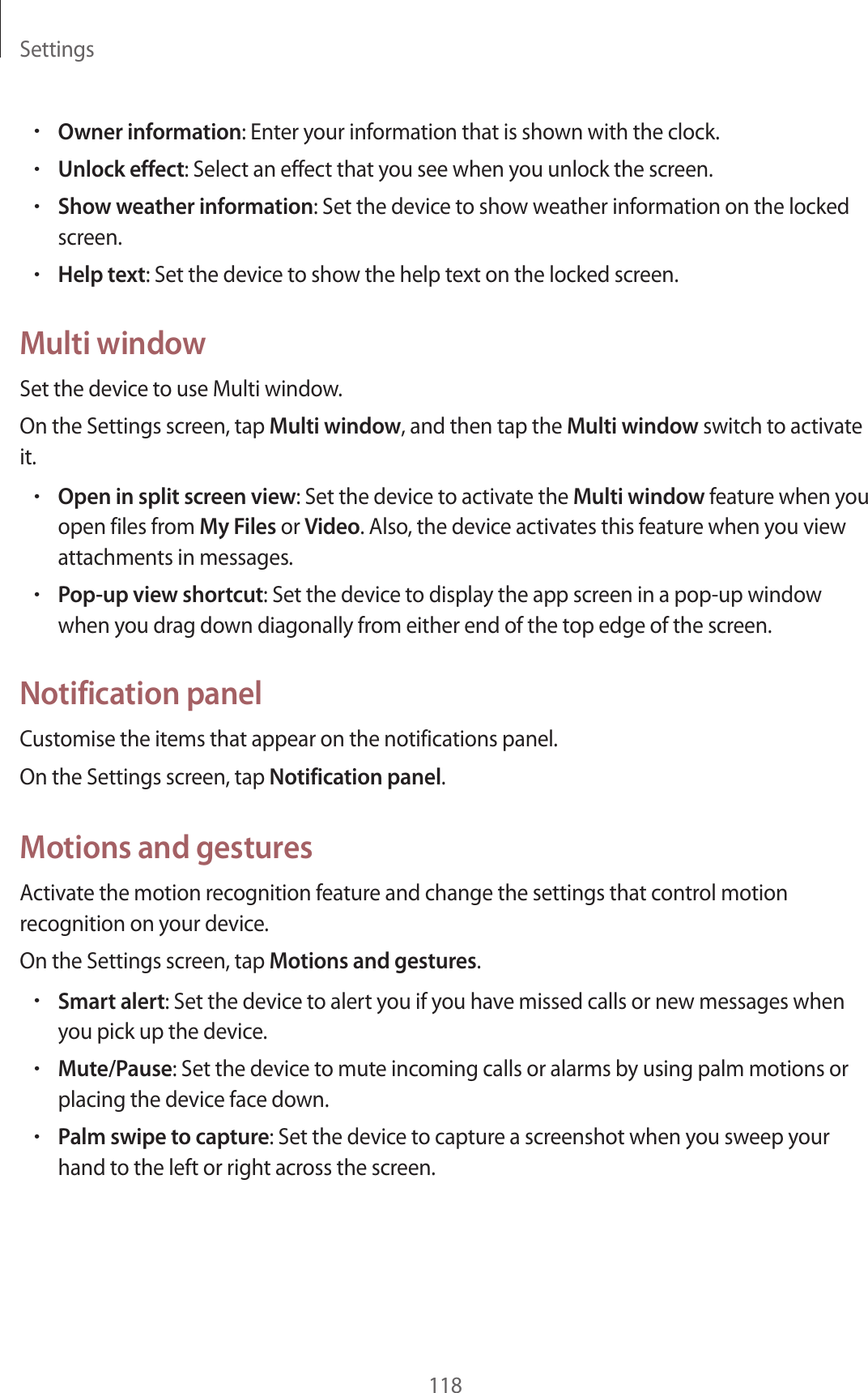 Settings118&bull;Owner information: Enter your information that is shown with the clock.&bull;Unlock effect: Select an effect that you see when you unlock the screen.&bull;Show weather information: Set the device to show weather information on the locked screen.&bull;Help text: Set the device to show the help text on the locked screen.Multi windowSet the device to use Multi window.On the Settings screen, tap Multi window, and then tap the Multi window switch to activate it.&bull;Open in split screen view: Set the device to activate the Multi window feature when you open files from My Files or Video. Also, the device activates this feature when you view attachments in messages.&bull;Pop-up view shortcut: Set the device to display the app screen in a pop-up window when you drag down diagonally from either end of the top edge of the screen.Notification panelCustomise the items that appear on the notifications panel.On the Settings screen, tap Notification panel.Motions and gesturesActivate the motion recognition feature and change the settings that control motion recognition on your device.On the Settings screen, tap Motions and gestures.&bull;Smart alert: Set the device to alert you if you have missed calls or new messages when you pick up the device.&bull;Mute/Pause: Set the device to mute incoming calls or alarms by using palm motions or placing the device face down.&bull;Palm swipe to capture: Set the device to capture a screenshot when you sweep your hand to the left or right across the screen.
