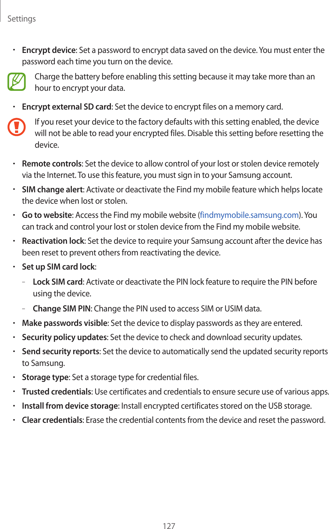 Settings127&bull;Encrypt device: Set a password to encrypt data saved on the device. You must enter the password each time you turn on the device.Charge the battery before enabling this setting because it may take more than an hour to encrypt your data.&bull;Encrypt external SD card: Set the device to encrypt files on a memory card.If you reset your device to the factory defaults with this setting enabled, the device will not be able to read your encrypted files. Disable this setting before resetting the device.&bull;Remote controls: Set the device to allow control of your lost or stolen device remotely via the Internet. To use this feature, you must sign in to your Samsung account.&bull;SIM change alert: Activate or deactivate the Find my mobile feature which helps locate the device when lost or stolen.&bull;Go to website: Access the Find my mobile website (findmymobile.samsung.com). You can track and control your lost or stolen device from the Find my mobile website.&bull;Reactivation lock: Set the device to require your Samsung account after the device has been reset to prevent others from reactivating the device.&bull;Set up SIM card lock:&ndash;Lock SIM card: Activate or deactivate the PIN lock feature to require the PIN before using the device.&ndash;Change SIM PIN: Change the PIN used to access SIM or USIM data.&bull;Make passwords visible: Set the device to display passwords as they are entered.&bull;Security policy updates: Set the device to check and download security updates.&bull;Send security reports: Set the device to automatically send the updated security reports to Samsung.&bull;Storage type: Set a storage type for credential files.&bull;Trusted credentials: Use certificates and credentials to ensure secure use of various apps.&bull;Install from device storage: Install encrypted certificates stored on the USB storage.&bull;Clear credentials: Erase the credential contents from the device and reset the password.