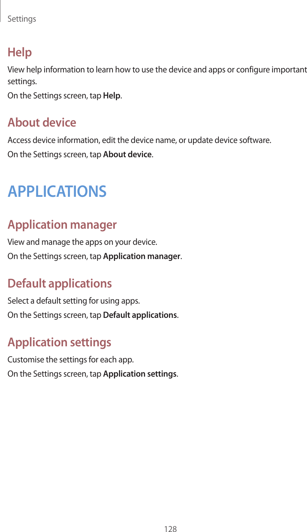 Settings128HelpView help information to learn how to use the device and apps or configure important settings.On the Settings screen, tap Help.About deviceAccess device information, edit the device name, or update device software.On the Settings screen, tap About device.APPLICATIONSApplication managerView and manage the apps on your device.On the Settings screen, tap Application manager.Default applicationsSelect a default setting for using apps.On the Settings screen, tap Default applications.Application settingsCustomise the settings for each app.On the Settings screen, tap Application settings.
