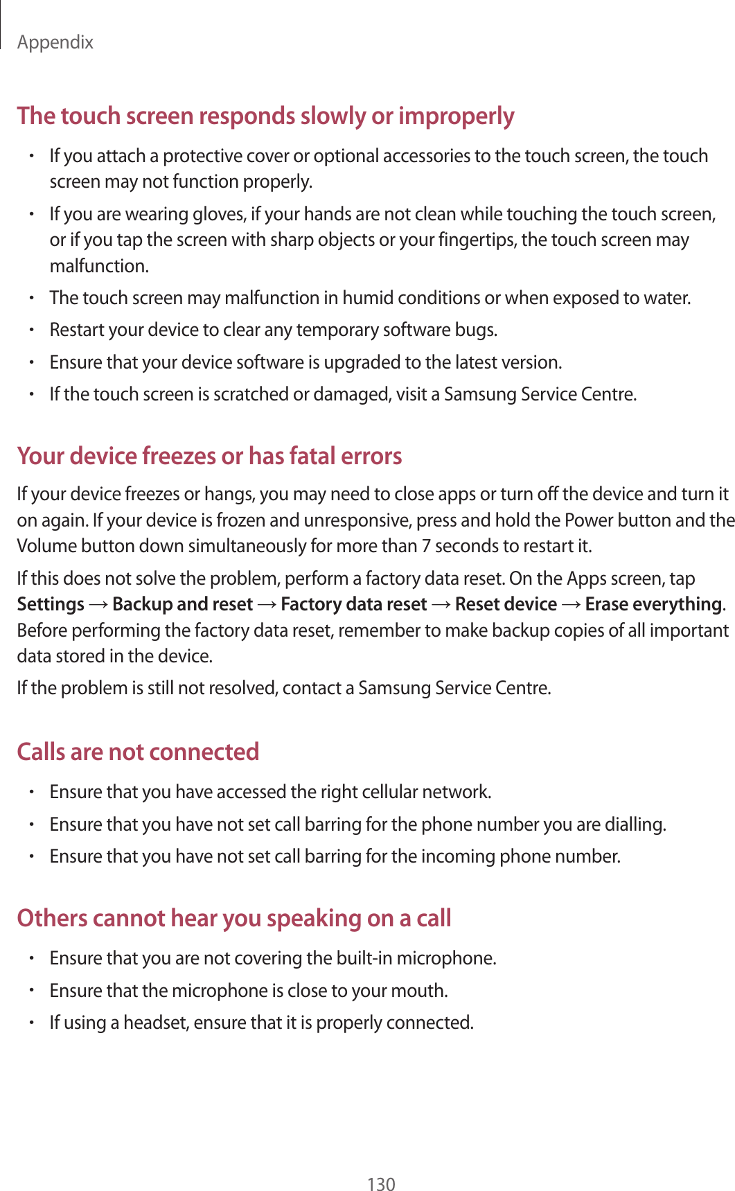 Appendix130The touch screen responds slowly or improperly&bull;If you attach a protective cover or optional accessories to the touch screen, the touch screen may not function properly.&bull;If you are wearing gloves, if your hands are not clean while touching the touch screen, or if you tap the screen with sharp objects or your fingertips, the touch screen may malfunction.&bull;The touch screen may malfunction in humid conditions or when exposed to water.&bull;Restart your device to clear any temporary software bugs.&bull;Ensure that your device software is upgraded to the latest version.&bull;If the touch screen is scratched or damaged, visit a Samsung Service Centre.Your device freezes or has fatal errorsIf your device freezes or hangs, you may need to close apps or turn off the device and turn it on again. If your device is frozen and unresponsive, press and hold the Power button and the Volume button down simultaneously for more than 7 seconds to restart it.If this does not solve the problem, perform a factory data reset. On the Apps screen, tap Settings &rarr; Backup and reset &rarr; Factory data reset &rarr; Reset device &rarr; Erase everything. Before performing the factory data reset, remember to make backup copies of all important data stored in the device.If the problem is still not resolved, contact a Samsung Service Centre.Calls are not connected&bull;Ensure that you have accessed the right cellular network.&bull;Ensure that you have not set call barring for the phone number you are dialling.&bull;Ensure that you have not set call barring for the incoming phone number.Others cannot hear you speaking on a call&bull;Ensure that you are not covering the built-in microphone.&bull;Ensure that the microphone is close to your mouth.&bull;If using a headset, ensure that it is properly connected.