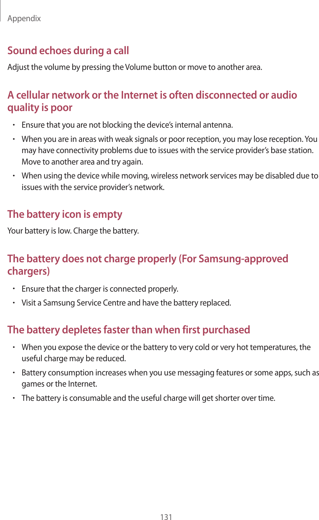 Appendix131Sound echoes during a callAdjust the volume by pressing the Volume button or move to another area.A cellular network or the Internet is often disconnected or audio quality is poor&bull;Ensure that you are not blocking the device&rsquo;s internal antenna.&bull;When you are in areas with weak signals or poor reception, you may lose reception. You may have connectivity problems due to issues with the service provider&rsquo;s base station. Move to another area and try again.&bull;When using the device while moving, wireless network services may be disabled due to issues with the service provider&rsquo;s network.The battery icon is emptyYour battery is low. Charge the battery.The battery does not charge properly (For Samsung-approved chargers)&bull;Ensure that the charger is connected properly.&bull;Visit a Samsung Service Centre and have the battery replaced.The battery depletes faster than when first purchased&bull;When you expose the device or the battery to very cold or very hot temperatures, the useful charge may be reduced.&bull;Battery consumption increases when you use messaging features or some apps, such as games or the Internet.&bull;The battery is consumable and the useful charge will get shorter over time.