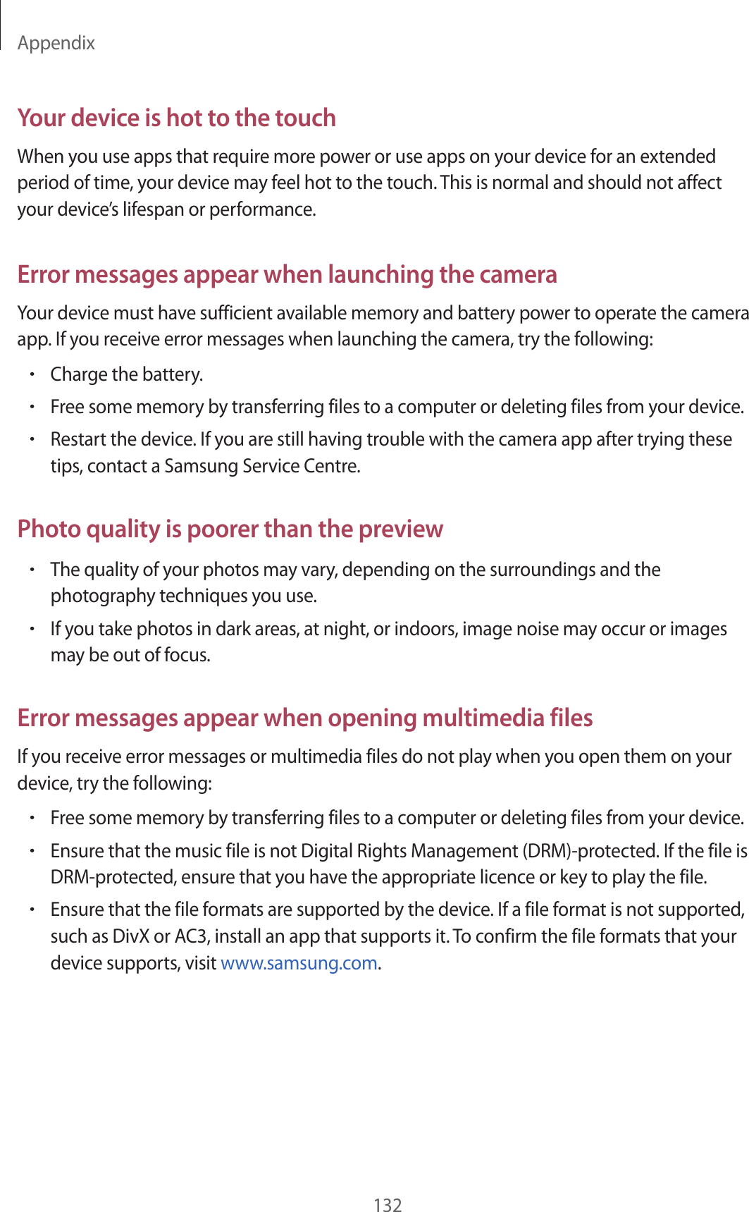 Appendix132Your device is hot to the touchWhen you use apps that require more power or use apps on your device for an extended period of time, your device may feel hot to the touch. This is normal and should not affect your device&rsquo;s lifespan or performance.Error messages appear when launching the cameraYour device must have sufficient available memory and battery power to operate the camera app. If you receive error messages when launching the camera, try the following:&bull;Charge the battery.&bull;Free some memory by transferring files to a computer or deleting files from your device.&bull;Restart the device. If you are still having trouble with the camera app after trying these tips, contact a Samsung Service Centre.Photo quality is poorer than the preview&bull;The quality of your photos may vary, depending on the surroundings and the photography techniques you use.&bull;If you take photos in dark areas, at night, or indoors, image noise may occur or images may be out of focus.Error messages appear when opening multimedia filesIf you receive error messages or multimedia files do not play when you open them on your device, try the following:&bull;Free some memory by transferring files to a computer or deleting files from your device.&bull;Ensure that the music file is not Digital Rights Management (DRM)-protected. If the file is DRM-protected, ensure that you have the appropriate licence or key to play the file.&bull;Ensure that the file formats are supported by the device. If a file format is not supported, such as DivX or AC3, install an app that supports it. To confirm the file formats that your device supports, visit www.samsung.com.