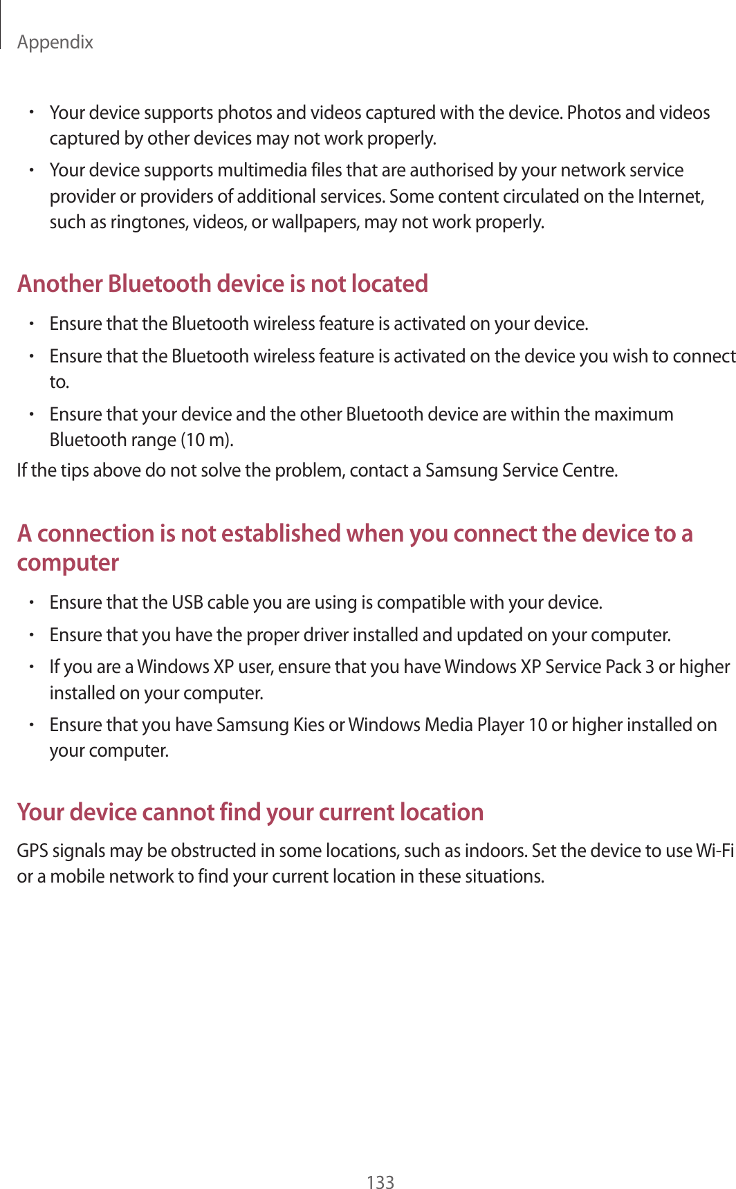 Appendix133&bull;Your device supports photos and videos captured with the device. Photos and videos captured by other devices may not work properly.&bull;Your device supports multimedia files that are authorised by your network service provider or providers of additional services. Some content circulated on the Internet, such as ringtones, videos, or wallpapers, may not work properly.Another Bluetooth device is not located&bull;Ensure that the Bluetooth wireless feature is activated on your device.&bull;Ensure that the Bluetooth wireless feature is activated on the device you wish to connect to.&bull;Ensure that your device and the other Bluetooth device are within the maximum Bluetooth range (10 m).If the tips above do not solve the problem, contact a Samsung Service Centre.A connection is not established when you connect the device to a computer&bull;Ensure that the USB cable you are using is compatible with your device.&bull;Ensure that you have the proper driver installed and updated on your computer.&bull;If you are a Windows XP user, ensure that you have Windows XP Service Pack 3 or higher installed on your computer.&bull;Ensure that you have Samsung Kies or Windows Media Player 10 or higher installed on your computer.Your device cannot find your current locationGPS signals may be obstructed in some locations, such as indoors. Set the device to use Wi-Fi or a mobile network to find your current location in these situations.