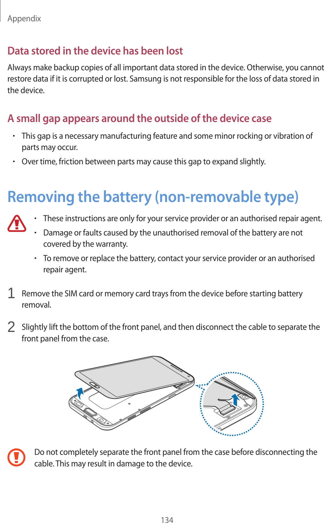 Appendix134Data stored in the device has been lostAlways make backup copies of all important data stored in the device. Otherwise, you cannot restore data if it is corrupted or lost. Samsung is not responsible for the loss of data stored in the device.A small gap appears around the outside of the device case&bull;This gap is a necessary manufacturing feature and some minor rocking or vibration of parts may occur.&bull;Over time, friction between parts may cause this gap to expand slightly.Removing the battery (non-removable type)&bull;These instructions are only for your service provider or an authorised repair agent.&bull;Damage or faults caused by the unauthorised removal of the battery are not covered by the warranty.&bull;To remove or replace the battery, contact your service provider or an authorised repair agent.1  Remove the SIM card or memory card trays from the device before starting battery removal.2  Slightly lift the bottom of the front panel, and then disconnect the cable to separate the front panel from the case.Do not completely separate the front panel from the case before disconnecting the cable. This may result in damage to the device.