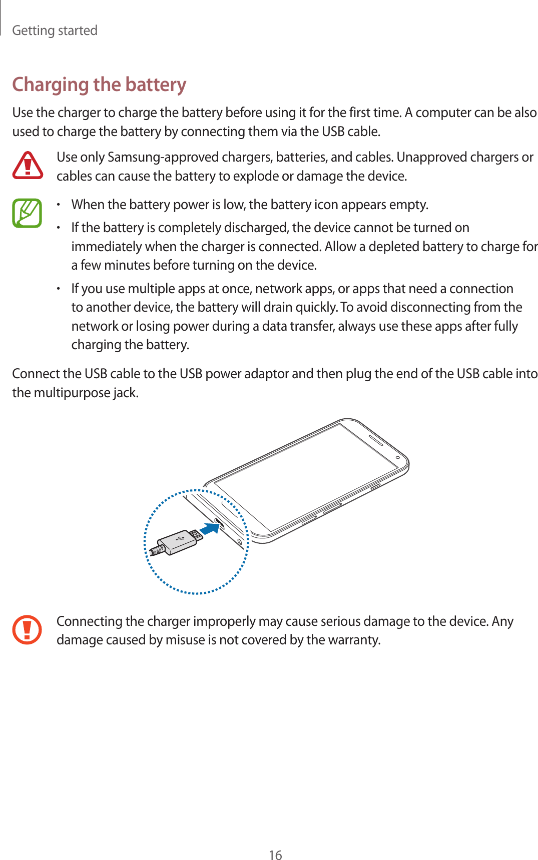 Getting started16Charging the batteryUse the charger to charge the battery before using it for the first time. A computer can be also used to charge the battery by connecting them via the USB cable.Use only Samsung-approved chargers, batteries, and cables. Unapproved chargers or cables can cause the battery to explode or damage the device.&bull;When the battery power is low, the battery icon appears empty.&bull;If the battery is completely discharged, the device cannot be turned on immediately when the charger is connected. Allow a depleted battery to charge for a few minutes before turning on the device.&bull;If you use multiple apps at once, network apps, or apps that need a connection to another device, the battery will drain quickly. To avoid disconnecting from the network or losing power during a data transfer, always use these apps after fully charging the battery.Connect the USB cable to the USB power adaptor and then plug the end of the USB cable into the multipurpose jack.Connecting the charger improperly may cause serious damage to the device. Any damage caused by misuse is not covered by the warranty.