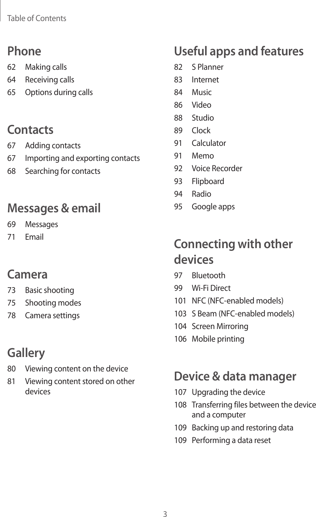 Table of Contents3Useful apps and features82  S Planner83 Internet84 Music86 Video88 Studio89 Clock91 Calculator91 Memo92  Voice Recorder93 Flipboard94 Radio95  Google appsConnecting with other devices97 Bluetooth99  Wi-Fi Direct101 NFC (NFC-enabled models)103  S Beam (NFC-enabled models)104  Screen Mirroring106  Mobile printingDevice &amp; data manager107  Upgrading the device108  Transferring files between the device and a computer109  Backing up and restoring data109  Performing a data resetPhone62  Making calls64  Receiving calls65  Options during callsContacts67  Adding contacts67  Importing and exporting contacts68  Searching for contactsMessages &amp; email69 Messages71 EmailCamera73  Basic shooting75  Shooting modes78  Camera settingsGallery80  Viewing content on the device81  Viewing content stored on other devices