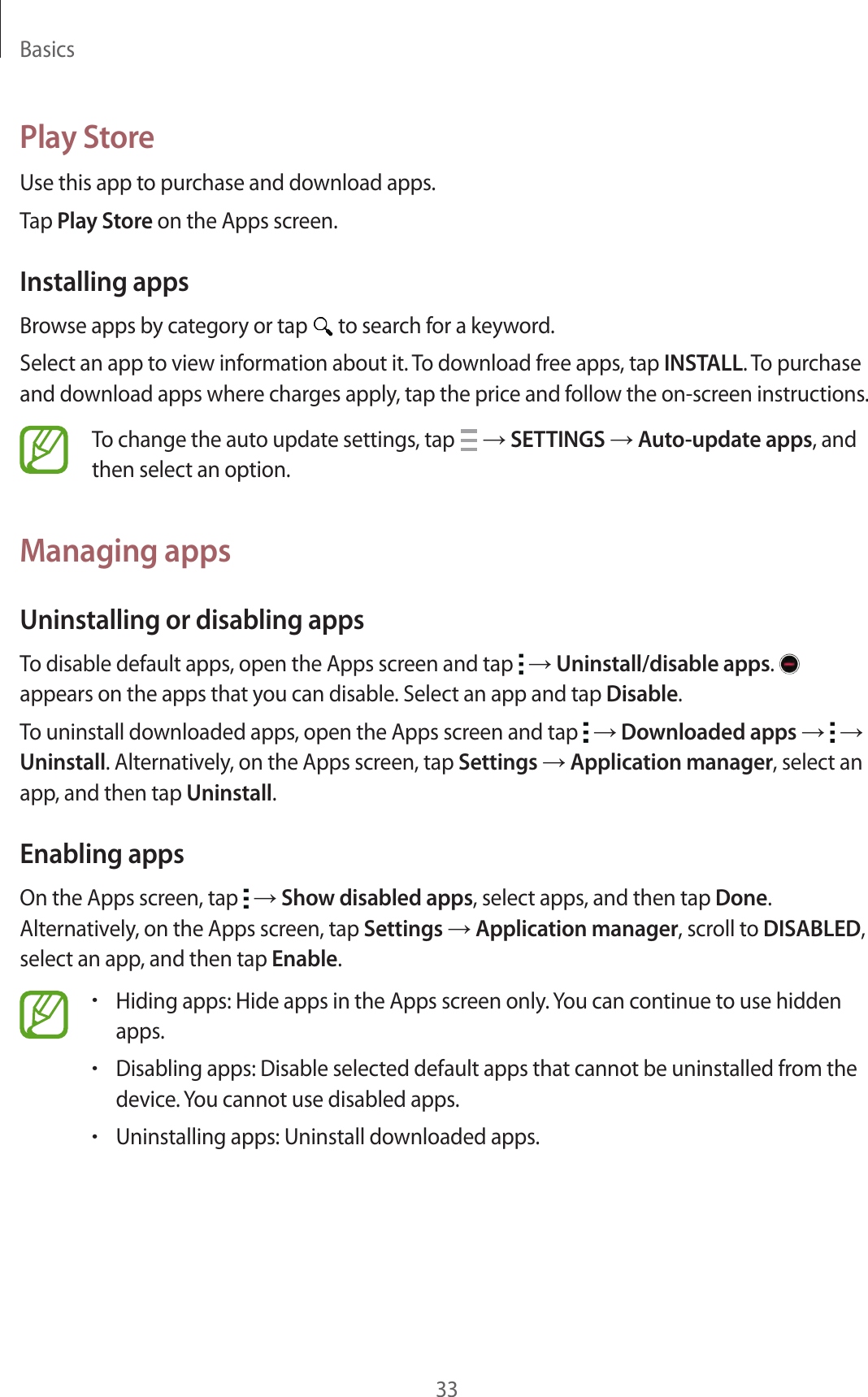 Basics33Play StoreUse this app to purchase and download apps.Tap Play Store on the Apps screen.Installing appsBrowse apps by category or tap   to search for a keyword.Select an app to view information about it. To download free apps, tap INSTALL. To purchase and download apps where charges apply, tap the price and follow the on-screen instructions.To change the auto update settings, tap   &rarr; SETTINGS &rarr; Auto-update apps, and then select an option.Managing appsUninstalling or disabling appsTo disable default apps, open the Apps screen and tap   &rarr; Uninstall/disable apps.   appears on the apps that you can disable. Select an app and tap Disable.To uninstall downloaded apps, open the Apps screen and tap   &rarr; Downloaded apps &rarr;   &rarr; Uninstall. Alternatively, on the Apps screen, tap Settings &rarr; Application manager, select an app, and then tap Uninstall.Enabling appsOn the Apps screen, tap   &rarr; Show disabled apps, select apps, and then tap Done. Alternatively, on the Apps screen, tap Settings &rarr; Application manager, scroll to DISABLED, select an app, and then tap Enable.&bull;Hiding apps: Hide apps in the Apps screen only. You can continue to use hidden apps.&bull;Disabling apps: Disable selected default apps that cannot be uninstalled from the device. You cannot use disabled apps.&bull;Uninstalling apps: Uninstall downloaded apps.