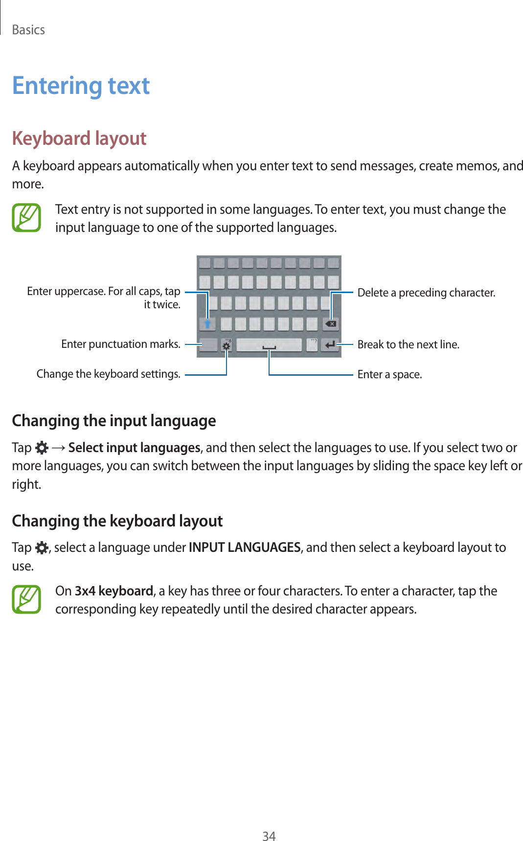 Basics34Entering textKeyboard layoutA keyboard appears automatically when you enter text to send messages, create memos, and more.Text entry is not supported in some languages. To enter text, you must change the input language to one of the supported languages.Break to the next line.Delete a preceding character.Enter uppercase. For all caps, tap it twice.Enter punctuation marks.Enter a space.Change the keyboard settings.Changing the input languageTap   &rarr; Select input languages, and then select the languages to use. If you select two or more languages, you can switch between the input languages by sliding the space key left or right.Changing the keyboard layoutTap  , select a language under INPUT LANGUAGES, and then select a keyboard layout to use.On 3x4 keyboard, a key has three or four characters. To enter a character, tap the corresponding key repeatedly until the desired character appears.