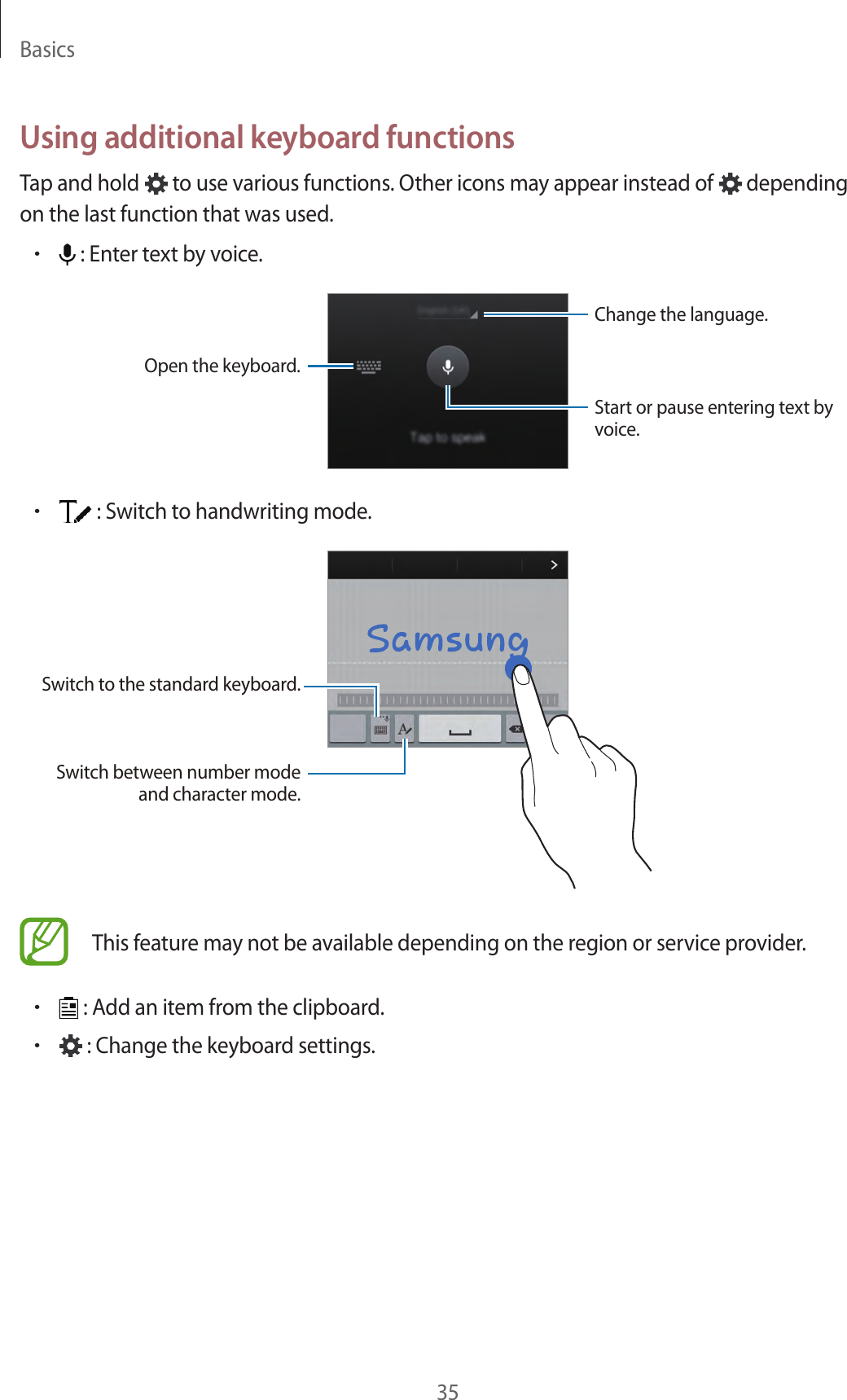 Basics35Using additional keyboard functionsTap and hold   to use various functions. Other icons may appear instead of   depending on the last function that was used.&bull; : Enter text by voice.Change the language.Open the keyboard.Start or pause entering text by voice.&bull; : Switch to handwriting mode.Switch to the standard keyboard.Switch between number mode and character mode.This feature may not be available depending on the region or service provider.&bull; : Add an item from the clipboard.&bull; : Change the keyboard settings.