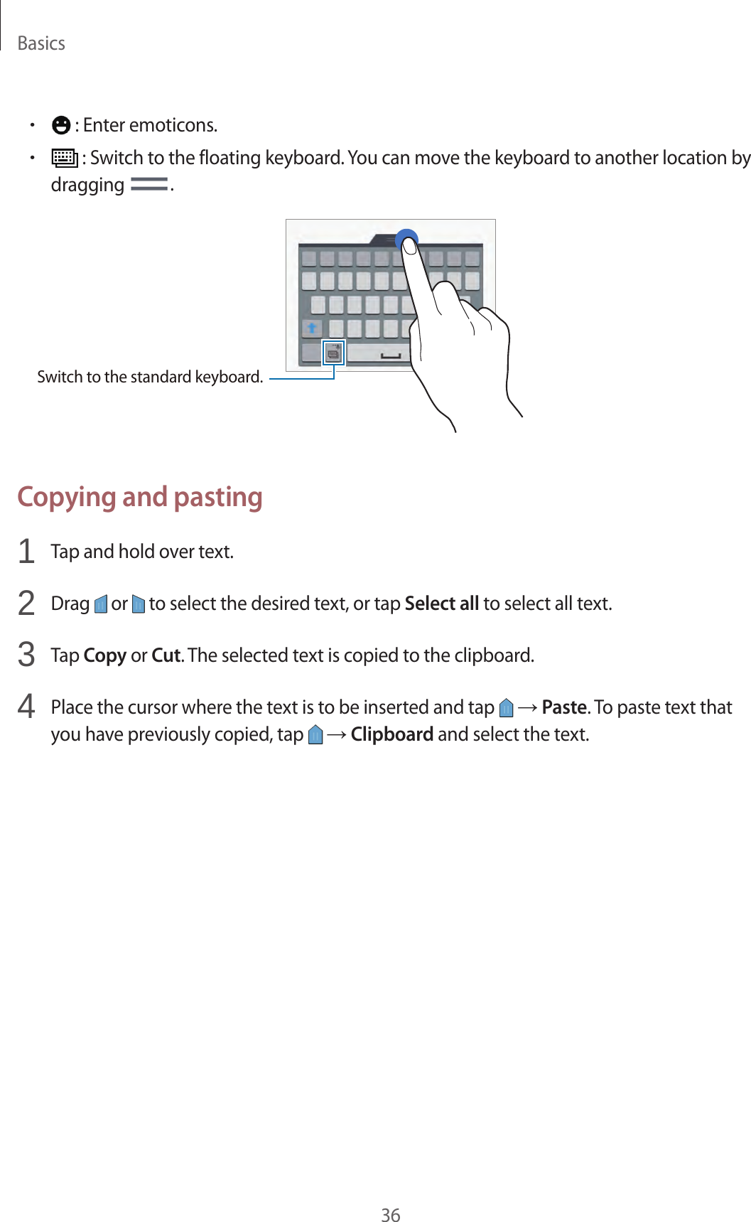 Basics36&bull; : Enter emoticons.&bull; : Switch to the floating keyboard. You can move the keyboard to another location by dragging  .Switch to the standard keyboard.Copying and pasting1  Tap and hold over text.2  Drag   or   to select the desired text, or tap Select all to select all text.3  Tap Copy or Cut. The selected text is copied to the clipboard.4  Place the cursor where the text is to be inserted and tap   &rarr; Paste. To paste text that you have previously copied, tap   &rarr; Clipboard and select the text.