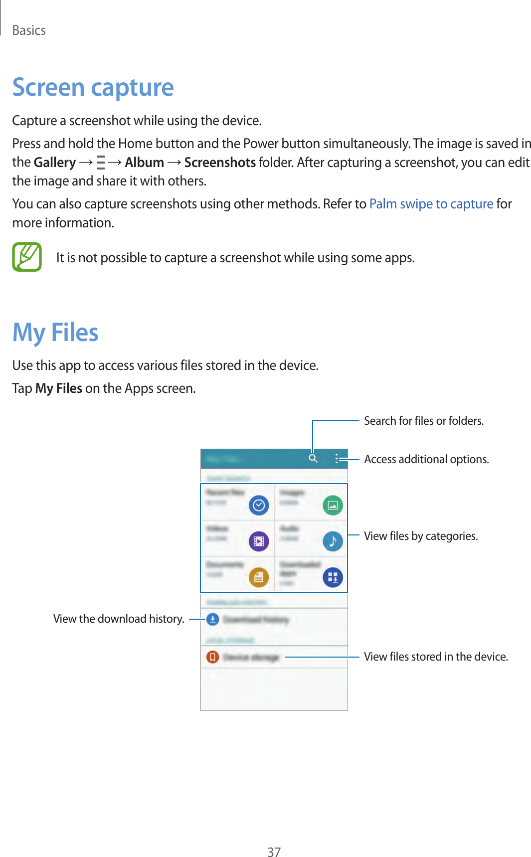Basics37Screen captureCapture a screenshot while using the device.Press and hold the Home button and the Power button simultaneously. The image is saved in the Gallery &rarr;   &rarr; Album &rarr; Screenshots folder. After capturing a screenshot, you can edit the image and share it with others.You can also capture screenshots using other methods. Refer to Palm swipe to capture for more information.It is not possible to capture a screenshot while using some apps.My FilesUse this app to access various files stored in the device.Tap My Files on the Apps screen.Access additional options.Search for files or folders.View the download history.View files stored in the device.View files by categories.