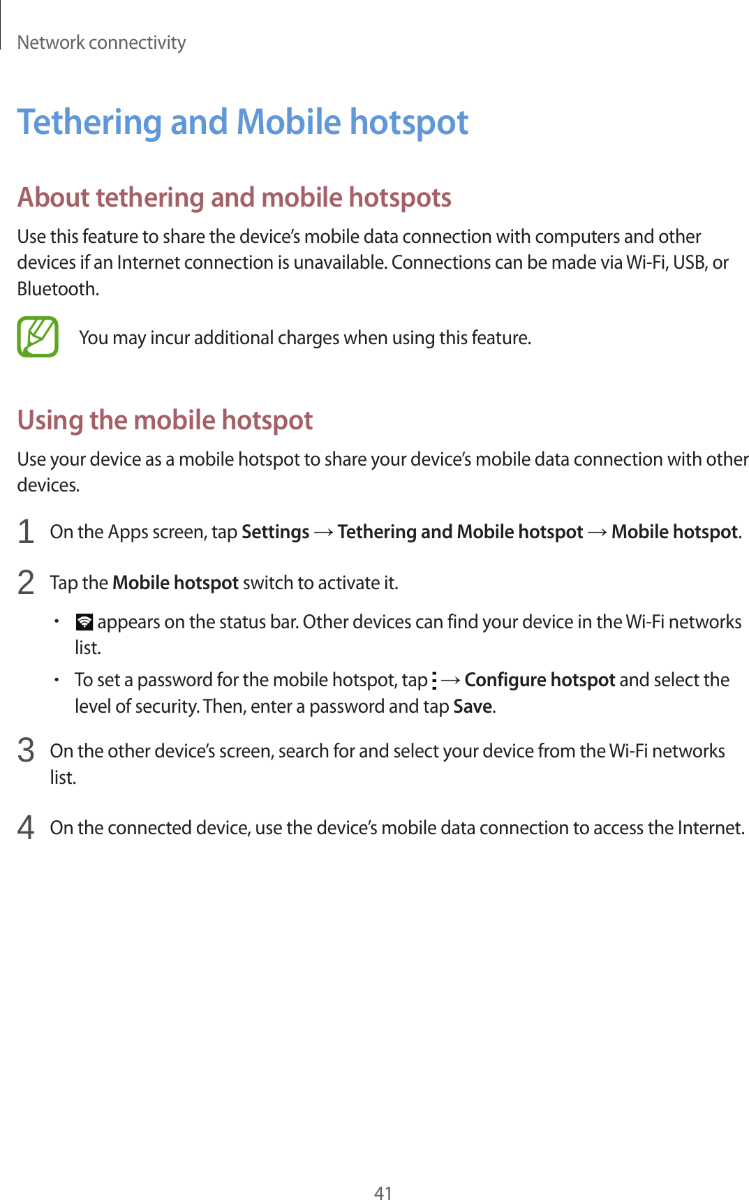Network connectivity41Tethering and Mobile hotspotAbout tethering and mobile hotspotsUse this feature to share the device&rsquo;s mobile data connection with computers and other devices if an Internet connection is unavailable. Connections can be made via Wi-Fi, USB, or Bluetooth.You may incur additional charges when using this feature.Using the mobile hotspotUse your device as a mobile hotspot to share your device&rsquo;s mobile data connection with other devices.1  On the Apps screen, tap Settings &rarr; Tethering and Mobile hotspot &rarr; Mobile hotspot.2  Tap the Mobile hotspot switch to activate it.&bull; appears on the status bar. Other devices can find your device in the Wi-Fi networks list.&bull;To set a password for the mobile hotspot, tap   &rarr; Configure hotspot and select the level of security. Then, enter a password and tap Save.3  On the other device&rsquo;s screen, search for and select your device from the Wi-Fi networks list.4  On the connected device, use the device&rsquo;s mobile data connection to access the Internet.
