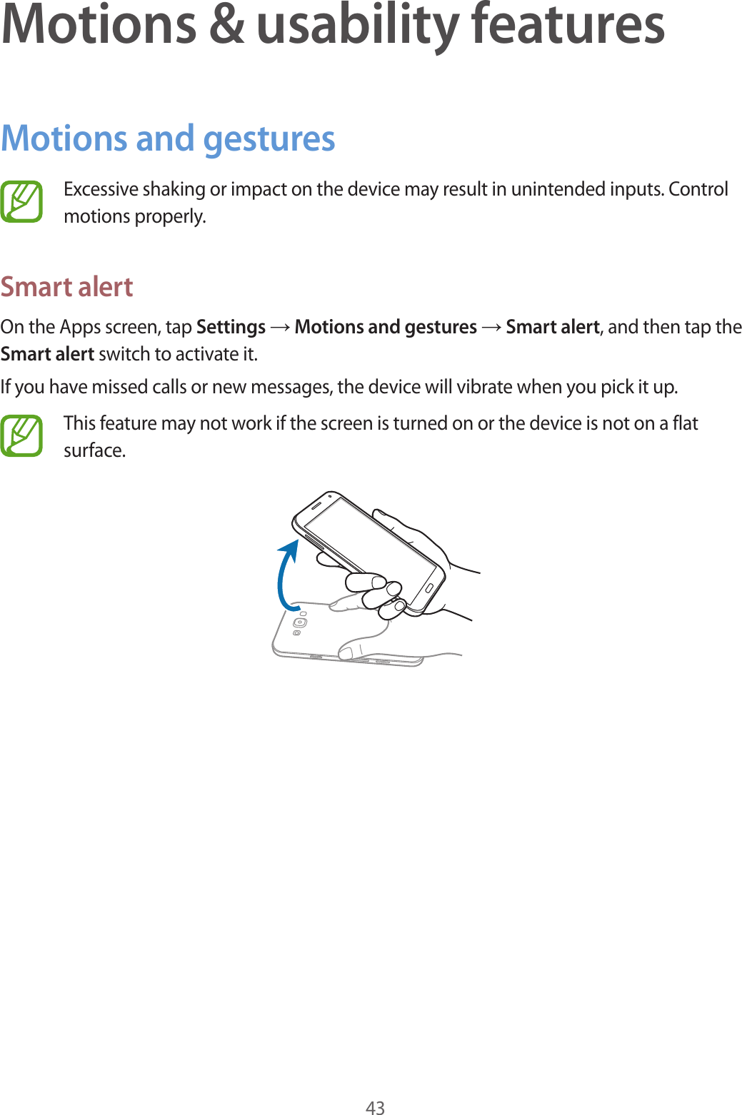 43Motions &amp; usability featuresMotions and gesturesExcessive shaking or impact on the device may result in unintended inputs. Control motions properly.Smart alertOn the Apps screen, tap Settings &rarr; Motions and gestures &rarr; Smart alert, and then tap the Smart alert switch to activate it.If you have missed calls or new messages, the device will vibrate when you pick it up.This feature may not work if the screen is turned on or the device is not on a flat surface.