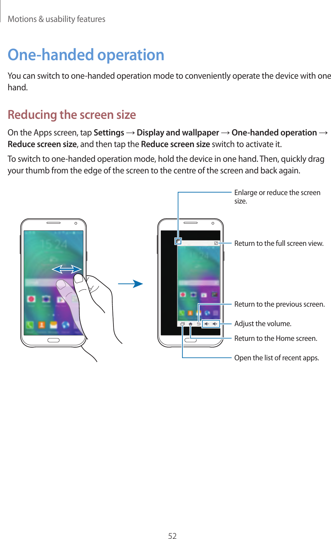Motions &amp; usability features52One-handed operationYou can switch to one-handed operation mode to conveniently operate the device with one hand.Reducing the screen sizeOn the Apps screen, tap Settings &rarr; Display and wallpaper &rarr; One-handed operation &rarr; Reduce screen size, and then tap the Reduce screen size switch to activate it.To switch to one-handed operation mode, hold the device in one hand. Then, quickly drag your thumb from the edge of the screen to the centre of the screen and back again.Enlarge or reduce the screen size.Return to the full screen view.Adjust the volume.Return to the previous screen.Return to the Home screen.Open the list of recent apps.