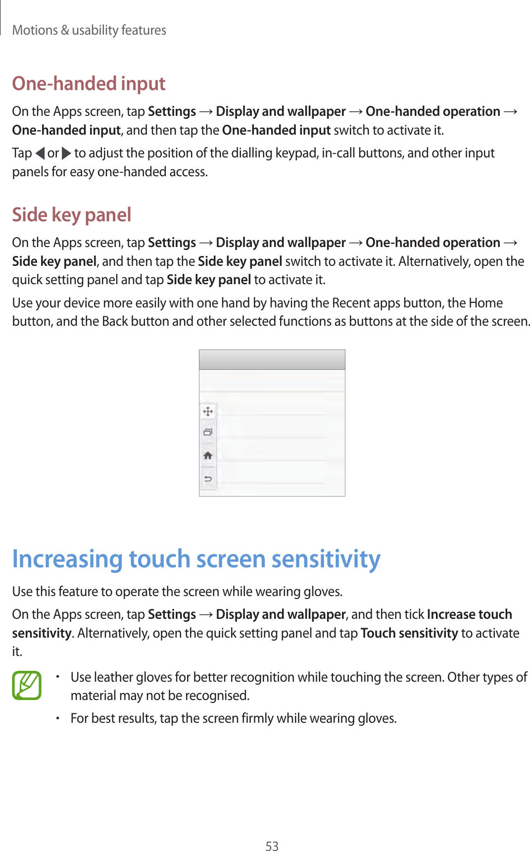 Motions &amp; usability features53One-handed inputOn the Apps screen, tap Settings &rarr; Display and wallpaper &rarr; One-handed operation &rarr; One-handed input, and then tap the One-handed input switch to activate it.Tap   or   to adjust the position of the dialling keypad, in-call buttons, and other input panels for easy one-handed access.Side key panelOn the Apps screen, tap Settings &rarr; Display and wallpaper &rarr; One-handed operation &rarr; Side key panel, and then tap the Side key panel switch to activate it. Alternatively, open the quick setting panel and tap Side key panel to activate it.Use your device more easily with one hand by having the Recent apps button, the Home button, and the Back button and other selected functions as buttons at the side of the screen.Increasing touch screen sensitivityUse this feature to operate the screen while wearing gloves.On the Apps screen, tap Settings &rarr; Display and wallpaper, and then tick Increase touch sensitivity. Alternatively, open the quick setting panel and tap Touch sensitivity to activate it.&bull;Use leather gloves for better recognition while touching the screen. Other types of material may not be recognised.&bull;For best results, tap the screen firmly while wearing gloves.