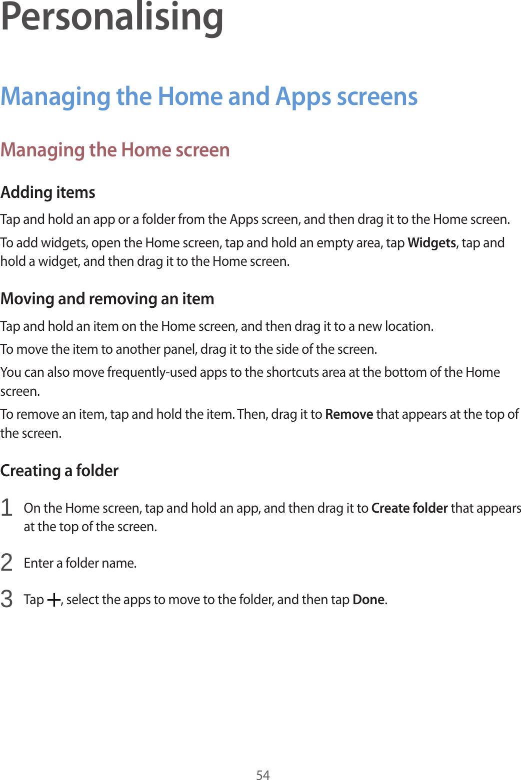 54PersonalisingManaging the Home and Apps screensManaging the Home screenAdding itemsTap and hold an app or a folder from the Apps screen, and then drag it to the Home screen.To add widgets, open the Home screen, tap and hold an empty area, tap Widgets, tap and hold a widget, and then drag it to the Home screen.Moving and removing an itemTap and hold an item on the Home screen, and then drag it to a new location.To move the item to another panel, drag it to the side of the screen.You can also move frequently-used apps to the shortcuts area at the bottom of the Home screen.To remove an item, tap and hold the item. Then, drag it to Remove that appears at the top of the screen.Creating a folder1  On the Home screen, tap and hold an app, and then drag it to Create folder that appears at the top of the screen.2  Enter a folder name.3  Tap  , select the apps to move to the folder, and then tap Done.