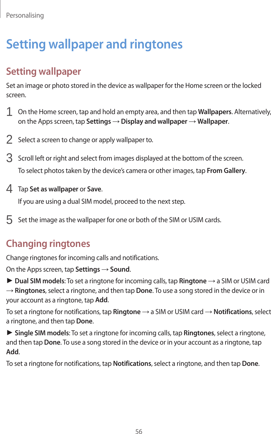 Personalising56Setting wallpaper and ringtonesSetting wallpaperSet an image or photo stored in the device as wallpaper for the Home screen or the locked screen.1  On the Home screen, tap and hold an empty area, and then tap Wallpapers. Alternatively, on the Apps screen, tap Settings &rarr; Display and wallpaper &rarr; Wallpaper.2  Select a screen to change or apply wallpaper to.3  Scroll left or right and select from images displayed at the bottom of the screen.To select photos taken by the device&rsquo;s camera or other images, tap From Gallery.4  Tap Set as wallpaper or Save.If you are using a dual SIM model, proceed to the next step.5  Set the image as the wallpaper for one or both of the SIM or USIM cards.Changing ringtonesChange ringtones for incoming calls and notifications.On the Apps screen, tap Settings &rarr; Sound.► Dual SIM models: To set a ringtone for incoming calls, tap Ringtone &rarr; a SIM or USIM card &rarr; Ringtones, select a ringtone, and then tap Done. To use a song stored in the device or in your account as a ringtone, tap Add.To set a ringtone for notifications, tap Ringtone &rarr; a SIM or USIM card &rarr; Notifications, select a ringtone, and then tap Done.► Single SIM models: To set a ringtone for incoming calls, tap Ringtones, select a ringtone, and then tap Done. To use a song stored in the device or in your account as a ringtone, tap Add.To set a ringtone for notifications, tap Notifications, select a ringtone, and then tap Done.