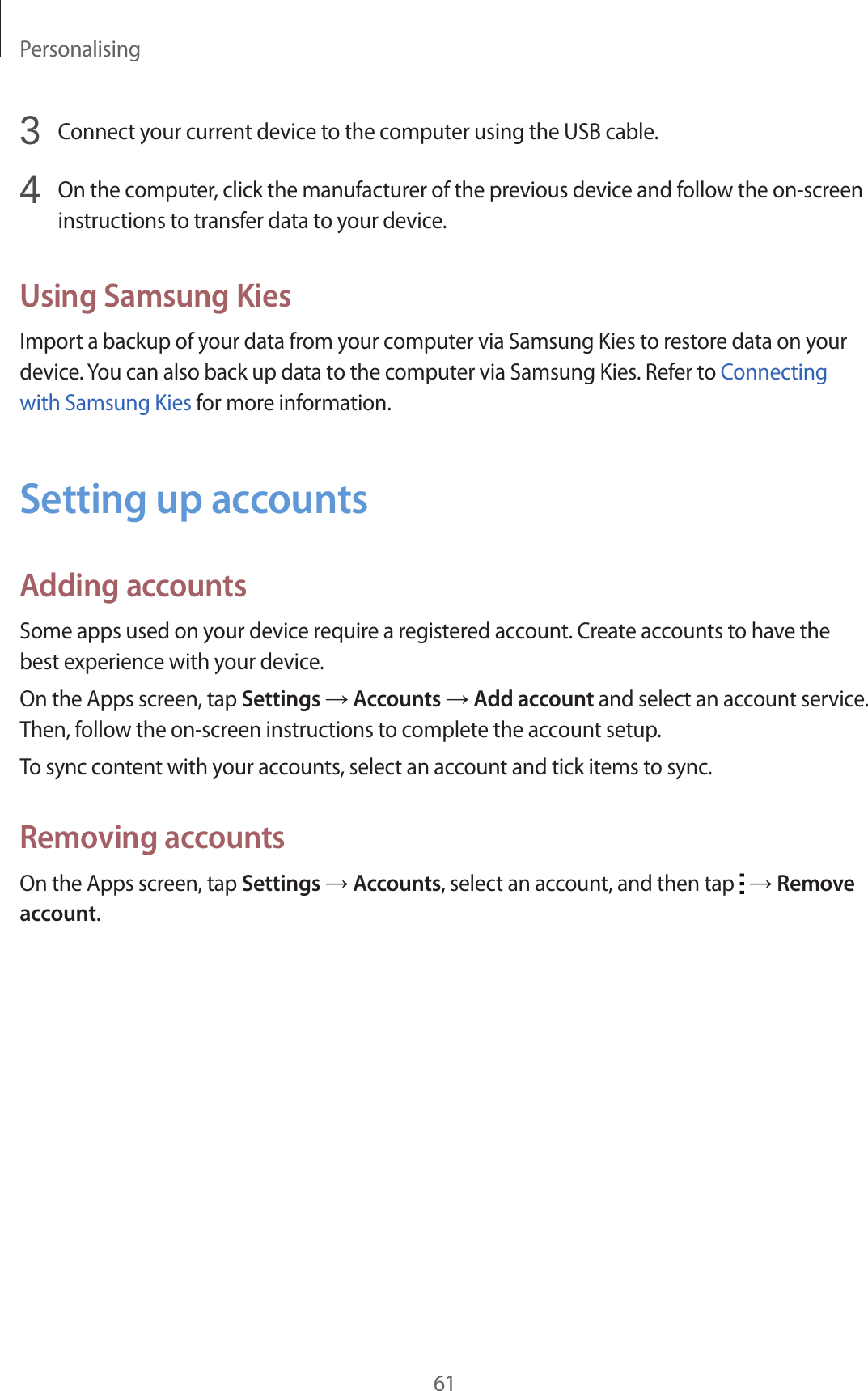 Personalising613  Connect your current device to the computer using the USB cable.4  On the computer, click the manufacturer of the previous device and follow the on-screen instructions to transfer data to your device.Using Samsung KiesImport a backup of your data from your computer via Samsung Kies to restore data on your device. You can also back up data to the computer via Samsung Kies. Refer to Connecting with Samsung Kies for more information.Setting up accountsAdding accountsSome apps used on your device require a registered account. Create accounts to have the best experience with your device.On the Apps screen, tap Settings &rarr; Accounts &rarr; Add account and select an account service. Then, follow the on-screen instructions to complete the account setup.To sync content with your accounts, select an account and tick items to sync.Removing accountsOn the Apps screen, tap Settings &rarr; Accounts, select an account, and then tap   &rarr; Remove account.