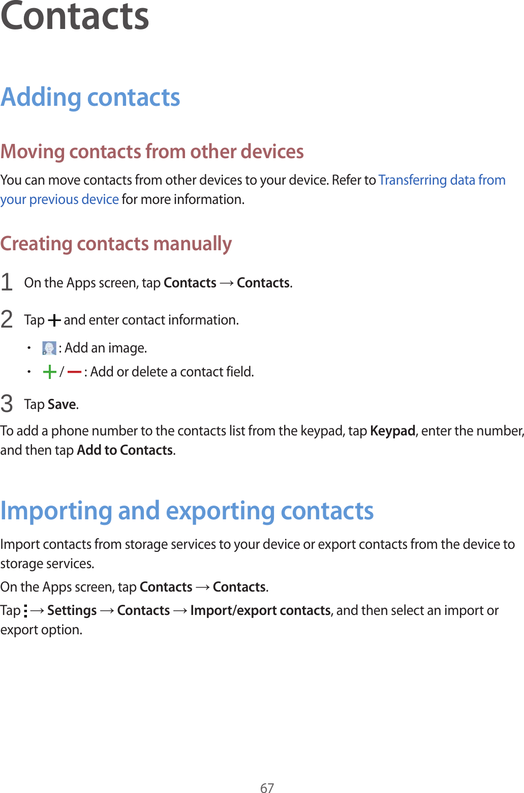 67ContactsAdding contactsMoving contacts from other devicesYou can move contacts from other devices to your device. Refer to Transferring data from your previous device for more information.Creating contacts manually1  On the Apps screen, tap Contacts &rarr; Contacts.2  Tap   and enter contact information.&bull; : Add an image.&bull; /   : Add or delete a contact field.3  Tap Save.To add a phone number to the contacts list from the keypad, tap Keypad, enter the number, and then tap Add to Contacts.Importing and exporting contactsImport contacts from storage services to your device or export contacts from the device to storage services.On the Apps screen, tap Contacts &rarr; Contacts.Tap   &rarr; Settings &rarr; Contacts &rarr; Import/export contacts, and then select an import or export option.