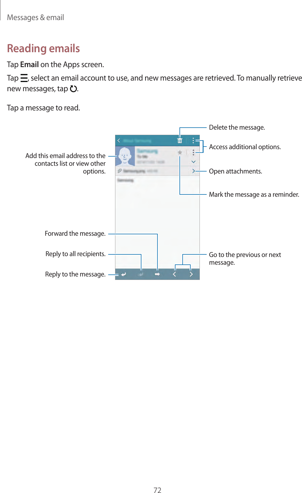 Messages &amp; email72Reading emailsTap Email on the Apps screen.Tap  , select an email account to use, and new messages are retrieved. To manually retrieve new messages, tap  .Tap a message to read.Open attachments.Reply to the message.Add this email address to the contacts list or view other options.Mark the message as a reminder.Reply to all recipients.Forward the message.Go to the previous or next message.Delete the message.Access additional options.