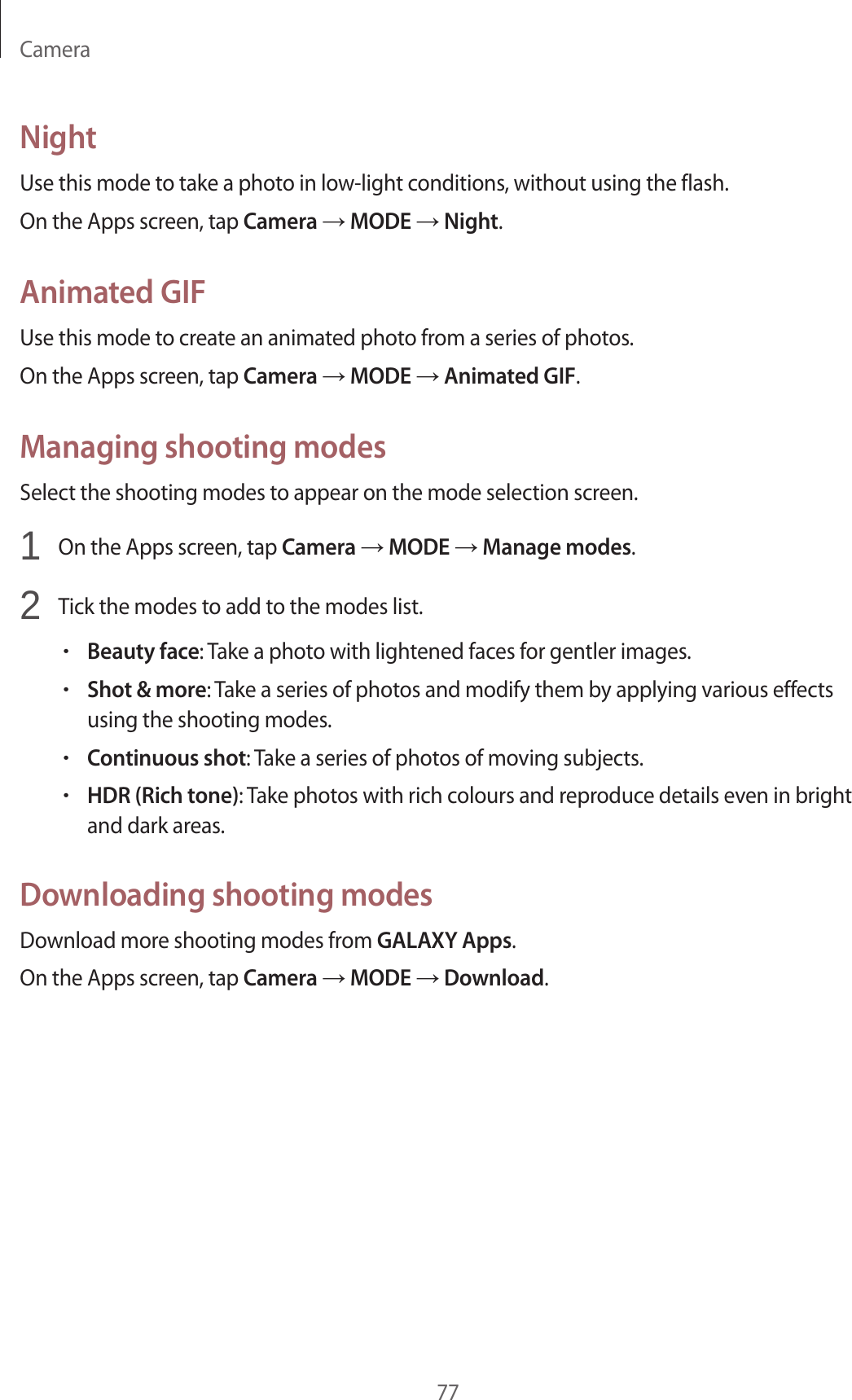 Camera77NightUse this mode to take a photo in low-light conditions, without using the flash.On the Apps screen, tap Camera &rarr; MODE &rarr; Night.Animated GIFUse this mode to create an animated photo from a series of photos.On the Apps screen, tap Camera &rarr; MODE &rarr; Animated GIF.Managing shooting modesSelect the shooting modes to appear on the mode selection screen.1  On the Apps screen, tap Camera &rarr; MODE &rarr; Manage modes.2  Tick the modes to add to the modes list.&bull;Beauty face: Take a photo with lightened faces for gentler images.&bull;Shot &amp; more: Take a series of photos and modify them by applying various effects using the shooting modes.&bull;Continuous shot: Take a series of photos of moving subjects.&bull;HDR (Rich tone): Take photos with rich colours and reproduce details even in bright and dark areas.Downloading shooting modesDownload more shooting modes from GALAXY Apps.On the Apps screen, tap Camera &rarr; MODE &rarr; Download.